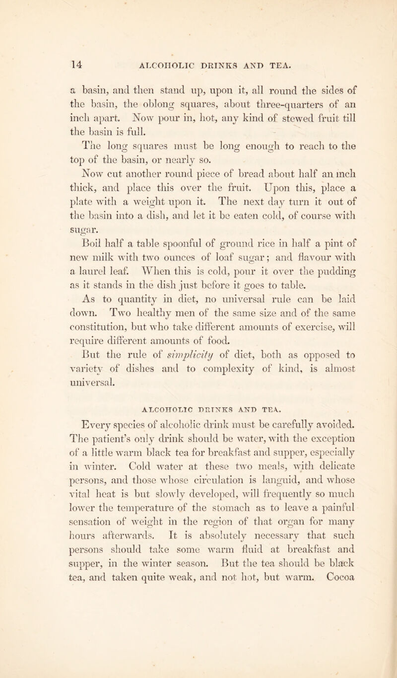 a basin, and then stand up, upon it, all round the sides of the basin, the oblong squares, about three-quarters of an inch apart. Now pour in, hot, any kind of stewed fruit till the basin is full. The long squares must be long enough to reach to the top of the basin, or nearly so. Now cut another round piece of bread about half an inch thick, and place this over the fruit. Upon this, place a plate with a weight upon it. The next day turn it out of the basin into a dish, and let it be eaten cold, of course with sugar. Boil half a table spoonful of ground rice in half a pint of new milk with two ounces of loaf sugar; and flavour with O J a, laurel leaf. When this is cold, pour it over the pudding as it stands in the dish just before it goes to table. As to quantity in diet, no universal rule can be laid down. Two healthy men of the same size and of the same constitution, but who take different amounts of exercise, will require different amounts of food. But the rule of simplicity of diet, both as opposed to variety of dishes and to complexity of kind, is almost universal. ALCOHOLIC nurXKS AND TEA. Every species of alcoholic drink must be carefully avoided. The patient’s only drink should be water, with the exception of a little warm black tea for breakfast and supper, especially in winter. Cold water at these two meals, with delicate persons, and those whose circulation is languid, and whose vital heat is but slowly developed, will frequently so much lower the temperature of the stomach as to leave a painful sensation of weight in the region of that organ for many hours afterwards. It is absolutely necessary that such persons should take some warm fluid at breakfast and supper, in the winter season. But, the tea should be black tea, and taken quite weak, and not hot, but warm. Cocoa