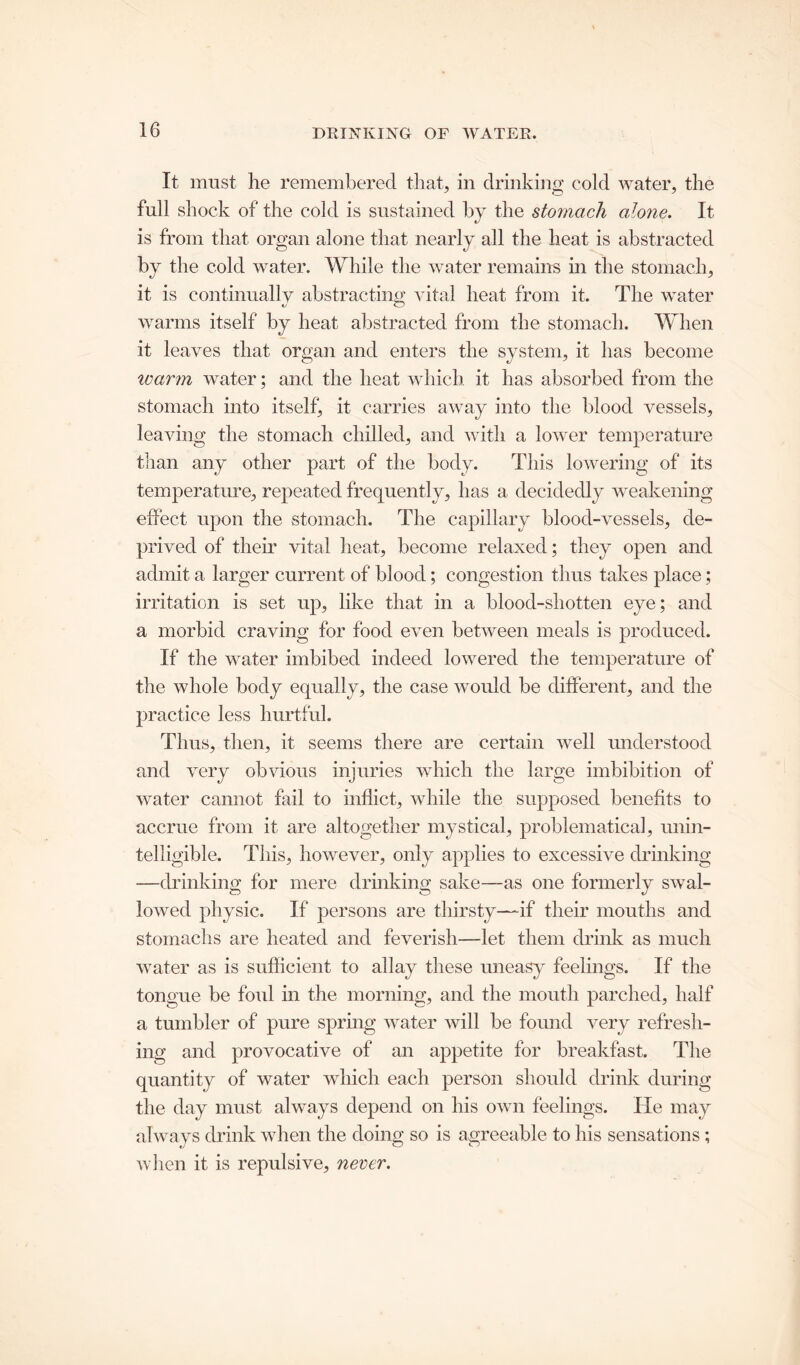 DRINKING OF WATER. It must he remembered that, in drinking cold water, the full shock of the cold is sustained by the stomach alone. It is from that organ alone that nearly all the heat is abstracted by the cold water. While the water remains in the stomach, it is continually abstracting vital heat from it. The water warms itself by heat abstracted from the stomach. When it leaves that organ and enters the system, it has become warm water; and the heat which it has absorbed from the stomach into itself, it carries away into the blood vessels, leaving the stomach chilled, and with a lower temperature than any other part of the body. This lowering of its temperature, repeated frequently, has a decidedly weakening effect upon the stomach. The capillary blood-vessels, de- prived of their vital heat, become relaxed; they open and admit a larger current of blood; congestion thus takes place; irritation is set up, like that in a blood-shotten eye; and a morbid craving for food even between meals is produced. If the water imbibed indeed lowered the temperature of the whole body equally, the case would be different, and the practice less hurtful. Thus, then, it seems there are certain well understood and very obvious injuries which the large imbibition of water cannot fail to inflict, while the supposed benefits to accrue from it are altogether mystical, problematical, unin- telligible. This, however, only applies to excessive drinking —drinking for mere drinking sake—-as one formerly swal- lowed physic. If persons are thirsty—if their mouths and stomachs are heated and feverish—let them drink as much water as is sufficient to allay these uneasy feelings. If the tongue be foul in the morning, and the mouth parched, half a tumbler of pure spring water will be found very refresh- ing and provocative of an appetite for breakfast. The quantity of water which each person should drink during the day must always depend on his own feelings. He may always drink when the doing so is agreeable to his sensations ; when it is repulsive, never.