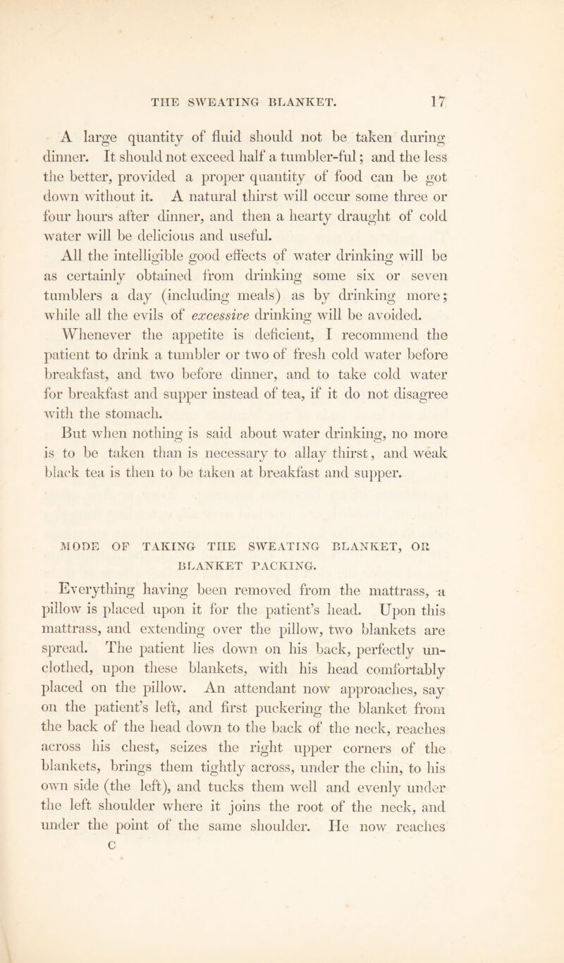 A large quantity of fluid should not be taken during dinner. It should not exceed half a tumbler-ful; and the less tiie better, provided a proper quantity of food can be got down without it. A natural thirst will occur some three or four hours after dinner, and then a hearty draught of cold water will be delicious and useful. All the intelligible good effects of water drinking will be as certainly obtained from drinking some six or seven tumblers a day (including meals) as by drinking more; while all the evils of excessive drinking will be avoided. Whenever the appetite is deficient, I recommend the patient to drink a tumbler or two of fresh cold water before breakfast, and two before dinner, and to take cold water for breakfast and supper instead of tea, if it do not disagree with the stomach. But when nothing is said about water drinking, no more is to be taken than is necessary to allay thirst, and weak black tea is then to be taken at breakfast and supper. MODE OP TAKING TIIE SWEATING BLANKET, OR BLANKET PACKING. Everything having been removed from the mattrass, a pillow is placed upon it for the patient’s head. Upon this mattrass, and extending over the pillow, two blankets are spread. The patient lies down on his back, perfectly un- clothed, upon these blankets, with his head comfortably placed on the pillow. An attendant now approaches, say on the patient’s left, and first puckering the blanket from the back of the head down to the back of the neck, reaches across his chest, seizes the right upper corners of the blankets, brings them tightly across, under the chin, to his own side (the left), and tucks them well and evenly under the left shoulder where it joins the root of the neck, and under the point of the same shoulder. lie now reaches c