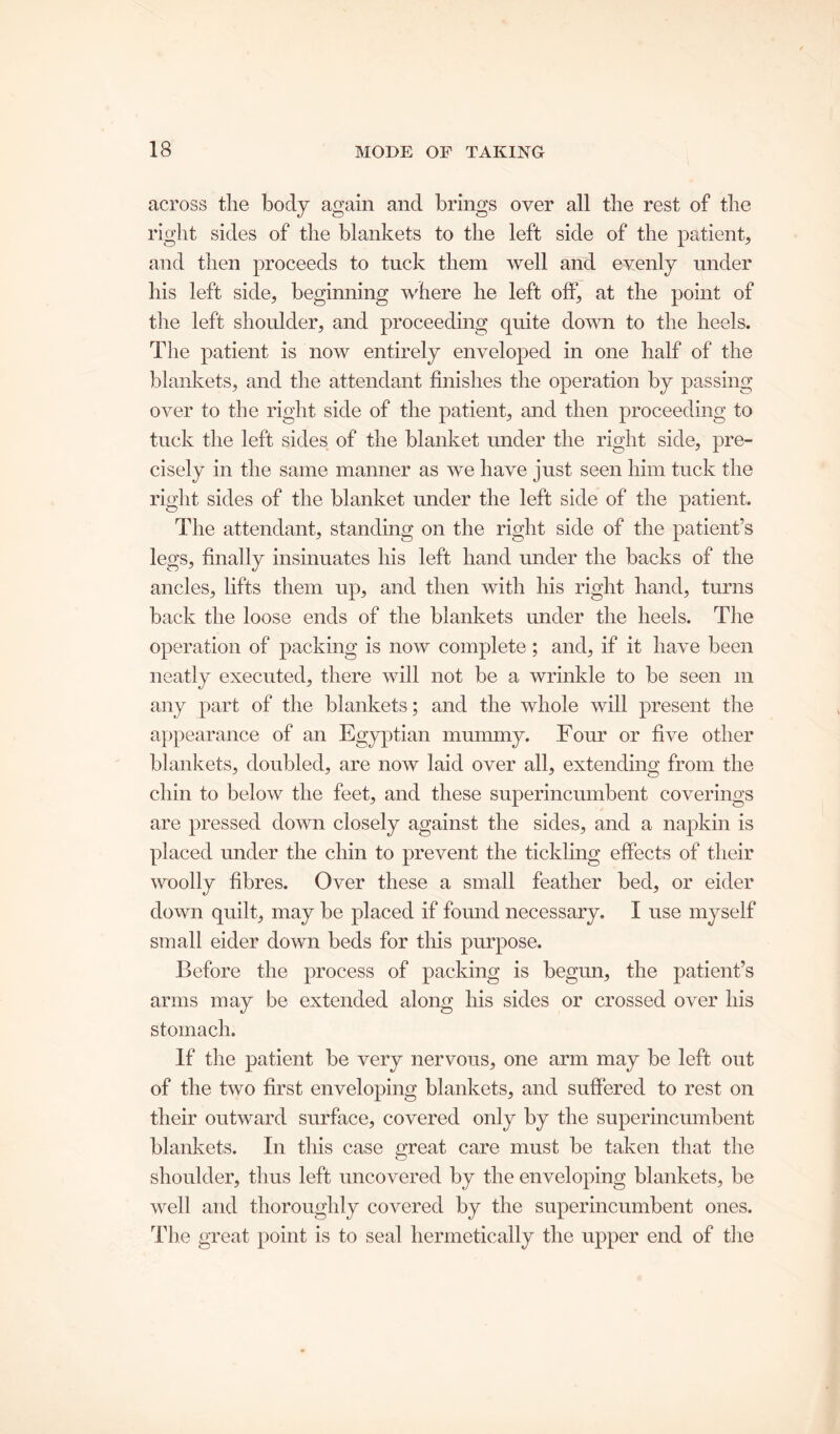 across the body again and brings over all the rest of the right sides of the blankets to the left side of the patient, and then proceeds to tuck them well and evenly under bis left side, beginning where he left off, at the point of the left shoulder, and proceeding quite down to the heels. The patient is now entirely enveloped in one half of the blankets, and the attendant finishes the operation by passing over to the right side of the patient, and then proceeding to tuck the left sides of the blanket under the right side, pre- cisely in the same manner as we have just seen him tuck the right sides of the blanket under the left side of the patient. The attendant, standing on the right side of the patient’s legs, finally insinuates his left hand under the backs of the ancles, lifts them up, and then with his right hand, turns back the loose ends of the blankets under the heels. The operation of packing is now complete; and, if it have been neatly executed, there will not be a wrinkle to be seen m any part of the blankets; and the whole will present the appearance of an Egyptian mummy. Four or five other blankets, doubled, are now laid over all, extending from the chin to below the feet, and these superincumbent coverings are pressed down closely against the sides, and a napkin is placed under the chin to prevent the tickling effects of their woolly fibres. Over these a small feather bed, or eider down quilt, may be placed if found necessary. I use myself small eider down beds for this purpose. Before the process of packing is begun, the patient’s arms may be extended along his sides or crossed over his stomach. If the patient be very nervous, one arm may be left out of the two first enveloping blankets, and suffered to rest on their outward surface, covered only by the superincumbent blankets. In this case great care must be taken that the shoulder, thus left uncovered by the enveloping blankets, be well and thoroughly covered by the superincumbent ones. The great point is to seal hermetically the upper end of the