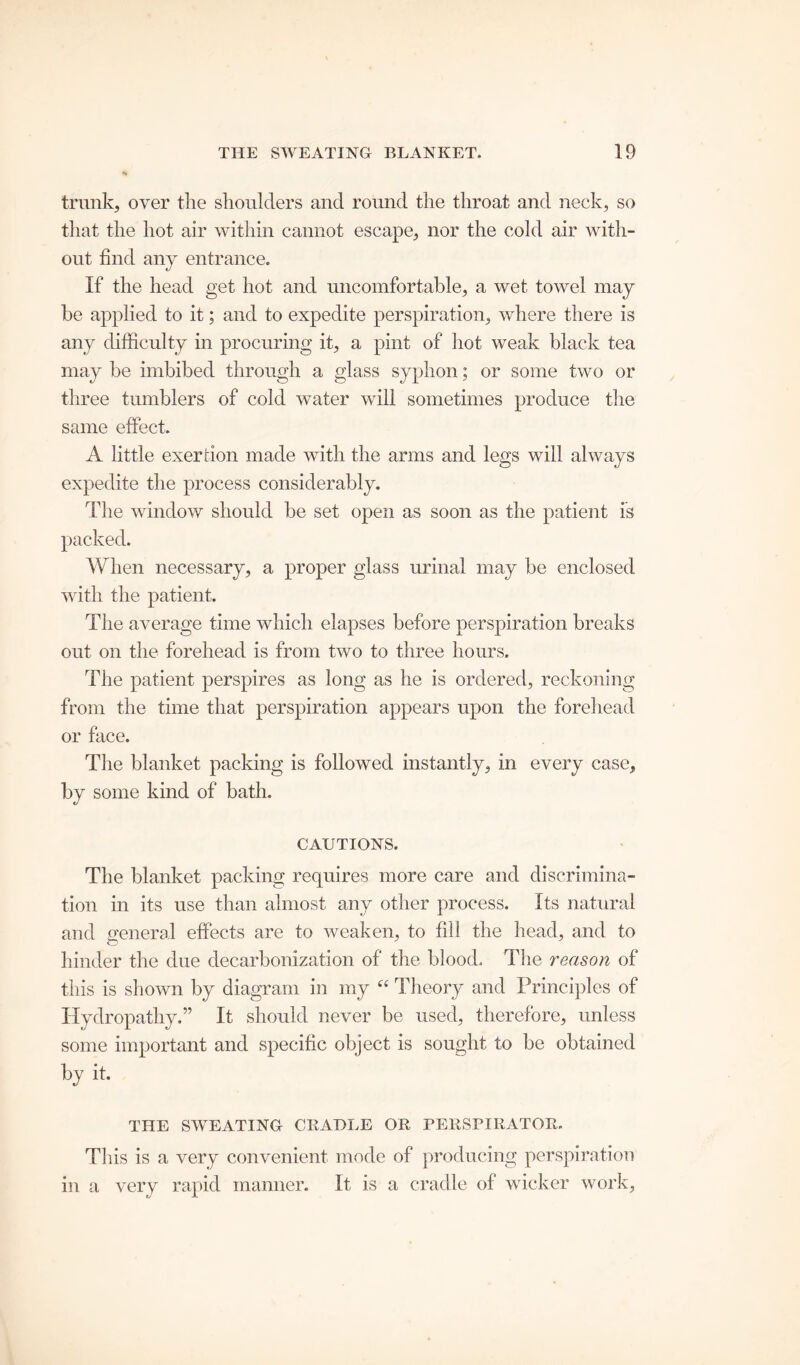 trunk, over the shoulders and round the throat and neck, so that the hot air within cannot escape, nor the cold air with- out find any entrance. If the head get hot and uncomfortable, a wet towel may be applied to it; and to expedite perspiration, where there is any difficulty in procuring it, a pint of hot weak black tea may be imbibed through a glass syphon; or some two or three tumblers of cold water will sometimes produce the same effect. A little exertion made with the arms and legs will always expedite the process considerably. The window should be set open as soon as the patient is packed. When necessary, a proper glass urinal may be enclosed with the patient. The average time which elapses before perspiration breaks out on the forehead is from two to three hours. The patient perspires as long as he is ordered, reckoning from the time that perspiration appears upon the forehead or face. The blanket packing is followed instantly, in every case, by some kind of bath. CAUTIONS. The blanket packing requires more care and discrimina- tion in its use than almost any other process. Its natural and general effects are to weaken, to fill the head, and to hinder the due decarbonization of the blood. The reason of this is shown by diagram in my “ Theory and Principles of Hydropathy.” It should never be used, therefore, unless some important and specific object is sought to be obtained by it. THE SWEATING CRADLE OR PERSPIRATOR. This is a very convenient mode of producing perspiration in a very rapid manner. It is a cradle of wicker work.
