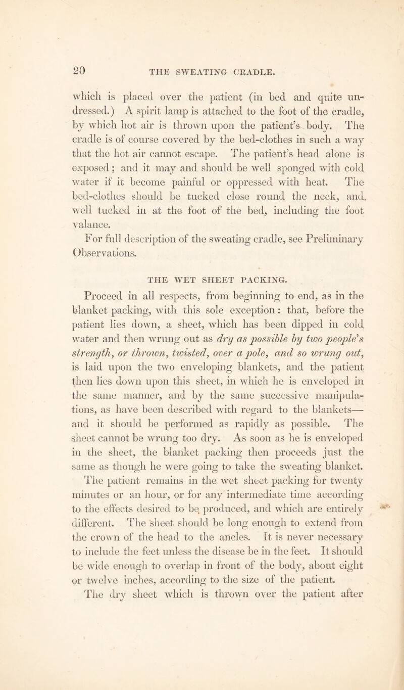 which is placed over the patient (in bed and quite un- dressed.) A spirit lamp is attached to the foot of the cradle, by which hot air is thrown upon the patient’s body. The cradle is of course covered by the bed-clothes in such a way that the hot air cannot escape. The patient’s head alone is exposed; and it may and should be well sponged with cold water if it become painful or oppressed with heat. The bed-clothes should be tucked close round the neck, and. well tucked in at the foot of the bed, including the foot J o valance. For full description of the sweating cradle, see Preliminary Observations. THE WET SHEET PACKING. Proceed in ail respects, from beginning to end, as in the blanket packing, with this sole exception : that, before the patient lies down, a sheet, which has been dipped in cold water and then wrung out as dry as possible by two people’s strength, or thrown, hoisted, over a pole, and so wrung out, is laid upon the two enveloping blankets, and the patient then lies down upon this sheet, in which he is enveloped in the same manner, and by the same successive manipula- tions, as have been described with regard to the blankets— and it should be performed as rapidly as possible. The sheet cannot be wrung too dry. As soon as he is enveloped in the sheet, the blanket packing then proceeds just the same as though he were going to take the sweating blanket. The patient remains in the wet sheet packing for twenty minutes or an hour, or for any intermediate time according to the effects desired to be produced, and which are entirely different. The sheet should be long enough to extend from the crown of the head to the ancles. It is never necessary to include the feet unless the disease be in the feet. It should be wide enough to overlap in front of the body, about eight or twelve inches, according to the size of the patient. The dry sheet which is thrown over the patient after