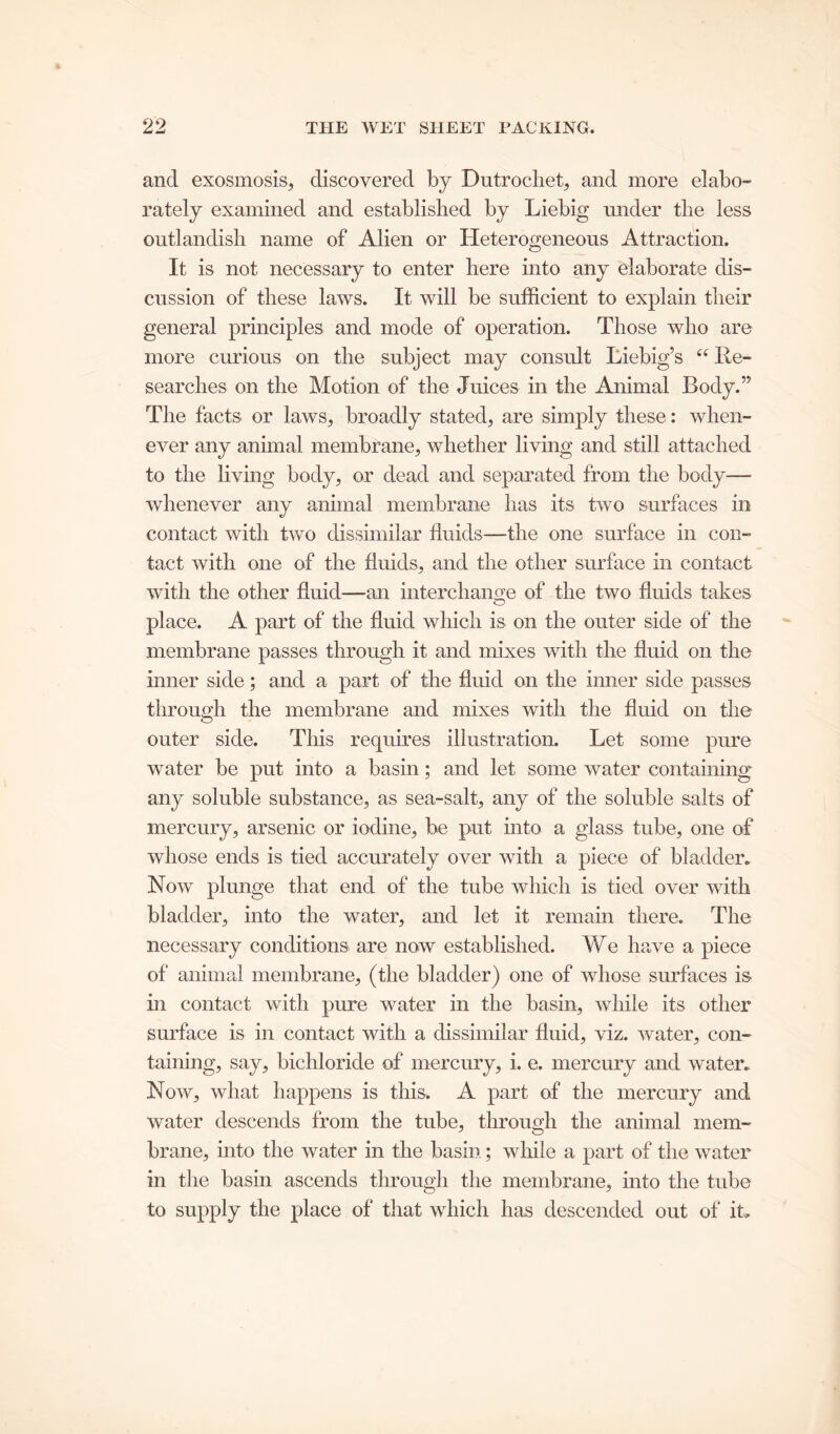 and exosmosis, discovered by Dutrochet, and more elabo- rately examined and established by Liebig under the less outlandish name of Alien or Heterogeneous Attraction. It is not necessary to enter here into any elaborate dis- cussion of these laws. It will be sufficient to explain their general principles and mode of operation. Those who are more curious on the subject may consult Liebig’s “ Re- searches on the Motion of the Juices in the Animal Body.” The facts or laws, broadly stated, are simply these: when- ever any animal membrane, whether living and still attached to the living body, or dead and separated from the body— whenever any animal membrane has its two surfaces in contact with two dissimilar fluids—the one surface in con- tact with one of the fluids, and the other surface in contact with the other fluid—an interchange of the two fluids takes place. A part of the fluid which is on the outer side of the membrane passes through it and mixes with the fluid on the inner side; and a part of the fluid on the inner side passes through the membrane and mixes with the fluid on the outer side. This requires illustration. Let some pure water be put into a basin; and let some water containing any soluble substance, as sea-salt, any of the soluble salts of mercury, arsenic or iodine, be put into a glass tube, one of whose ends is tied accurately over with a piece of bladder. Now plunge that end of the tube which is tied over with bladder, into the water, and let it remain there. The necessary conditions are now established. We have a piece of animal membrane, (the bladder) one of whose surfaces is in contact with pure water in the basin, while its other surface is in contact with a dissimilar fluid, viz. water, con- taining, say, bichloride of mercury, i. e. mercury and water. Now, what happens is this. A part of the mercury and water descends from the tube, through the animal mem- brane, into the water in the basin; while a part of the water in the basin ascends through the membrane, into the tube to supply the place of that which has descended out of it.