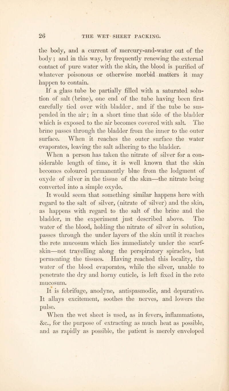 tlie body, and a current of mercury-and-water out of the body ; and in this way, by frequently renewing the external contact of pure water with the skin, the blood is purified of whatever poisonous or otherwise morbid matters it may happen to contain. If a glass tube be partially filled with a saturated solu- tion of salt (brine), one end of the tube having been first carefully tied over with bladder, and if the tube be sus- pended in the air; in a short time that side of the bladder which is exposed to the air becomes covered with salt. The brine passes through the bladder from the inner to the outer surface. When it reaches the outer surface the water evaporates, leaving the salt adhering to the bladder. When a person has taken the nitrate of silver for a con- siderable length of time, it is well known that the skin becomes coloured permanently blue from the lodgment of oxyde of silver in the tissue of the skill—the nitrate being converted into a simple oxyde. It would seem that something similar happens here with regard to the salt of silver, (nitrate of silver) and the skin, as happens with regard to the salt of the brine and the bladder, m the experiment just described above. The water of the blood, holding the nitrate of silver in solution, passes through the under layers of the skin until it reaches the rete mucosum which lies immediately under the scarf- skin—not travelling along the perspiratory spiracles, but permeating the tissues. Having reached this locality, the water of the blood evaporates, while the silver, unable to penetrate the dry and horny cuticle, is left fixed in the rete mucosum. It is febrifuge, anodyne, antispasmodic, and depurative. It allays excitement, soothes the nerves, and lowers the pulse. When the wet sheet is used, as in fevers, inflammations, &c., for the purpose of extracting as much heat as possible, and as rapidly as possible, the patient is merely enveloped