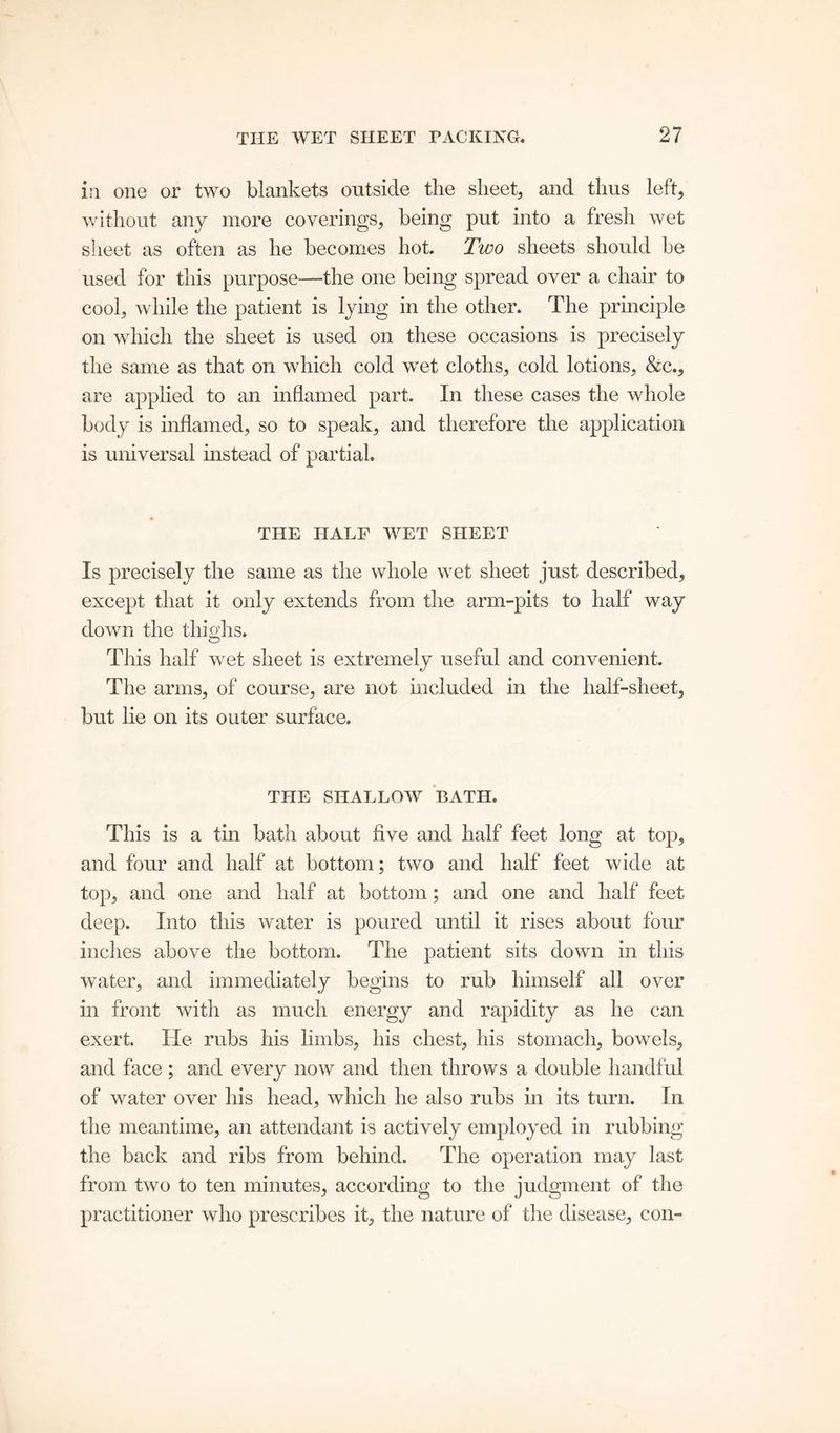 in one or two blankets outside tlie sheet, and thus left, without any more coverings, being put into a fresh wet sheet as often as he becomes hot. Two sheets should be used for this purpose—the one being spread over a chair to cool, while the patient is lying in the other. The principle on which the sheet is used on these occasions is precisely the same as that on which cold wet cloths, cold lotions, &c., are applied to an inflamed part. In these cases the whole body is inflamed, so to speak, and therefore the application is universal instead of partial. THE HALF WET SHEET Is precisely the same as the whole wet sheet just described, except that it only extends from the arm-pits to half way down the thighs. This half wet sheet is extremely useful and convenient. The arms, of course, are not included in the half-sheet, but lie on its outer surface. THE SHALLOW BATH. This is a tin bath about five and half feet long at top, and four and half at bottom; two and half feet wide at top, and one and half at bottom; and one and half feet deep. Into this water is poured until it rises about four inches above the bottom. The patient sits down in this water, and immediately begins to rub himself all over in front with as much energy and rapidity as he can exert. He rubs his limbs, his chest, his stomach, bowels, and face; and every now and then throws a double handful of water over his head, which he also rubs in its turn. In the meantime, an attendant is actively employed in rubbing the back and ribs from behind. The operation may last from two to ten minutes, according to the judgment of the practitioner who prescribes it, the nature of the disease, con-