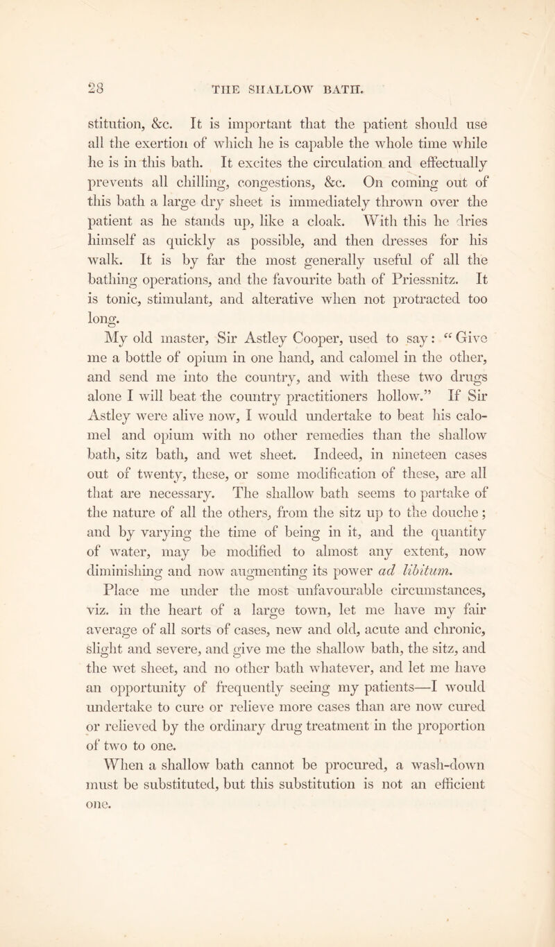 stitution, &c. It is important that the patient should use all the exertion of which he is capable the whole time while he is in this bath. It excites the circulation and effectually prevents all chilling, congestions, &c. On coming out of this bath a large dry sheet is immediately thrown over the patient as he stands up, like a cloak. With this he dries himself as quickly as possible, and then dresses for his walk. It is by far the most generally useful of all the bathing operations, and the favourite bath of Priessnitz. It is tonic, stimulant, and alterative when not protracted too long. My old master, Sir Astley Cooper, used to say: “ Give me a bottle of opium in one hand, and calomel in the other, and send me into the country, and with these two drugs alone I will beat the country practitioners hollow.” If Sir Astley were alive now, I would undertake to beat his calo- mel and opium with no other remedies than the shallow bath, sitz bath, and wet sheet. Indeed, in nineteen cases out of twenty, these, or some modification of these, are all that are necessary. The shallow bath seems to partake of the nature of all the others, from the sitz up to the douche; and by varying the time of being in it, and the quantity of water, may be modified to almost any extent, now diminishing and now augmenting its power ad libitum. Place me under the most unfavourable circumstances, viz. in the heart of a large town, let me have my fair average of all sorts of cases, new and old, acute and chronic, slight and severe, and give me the shallow bath, the sitz, and the wet sheet, and no other bath whatever, and let me have an opportunity of frequently seeing my patients—I would undertake to cure or relieve more cases than are now cured or relieved by the ordinary drug treatment in the proportion of two to one. When a shallow bath cannot be procured, a wash-down must be substituted, but this substitution is not an efficient one.