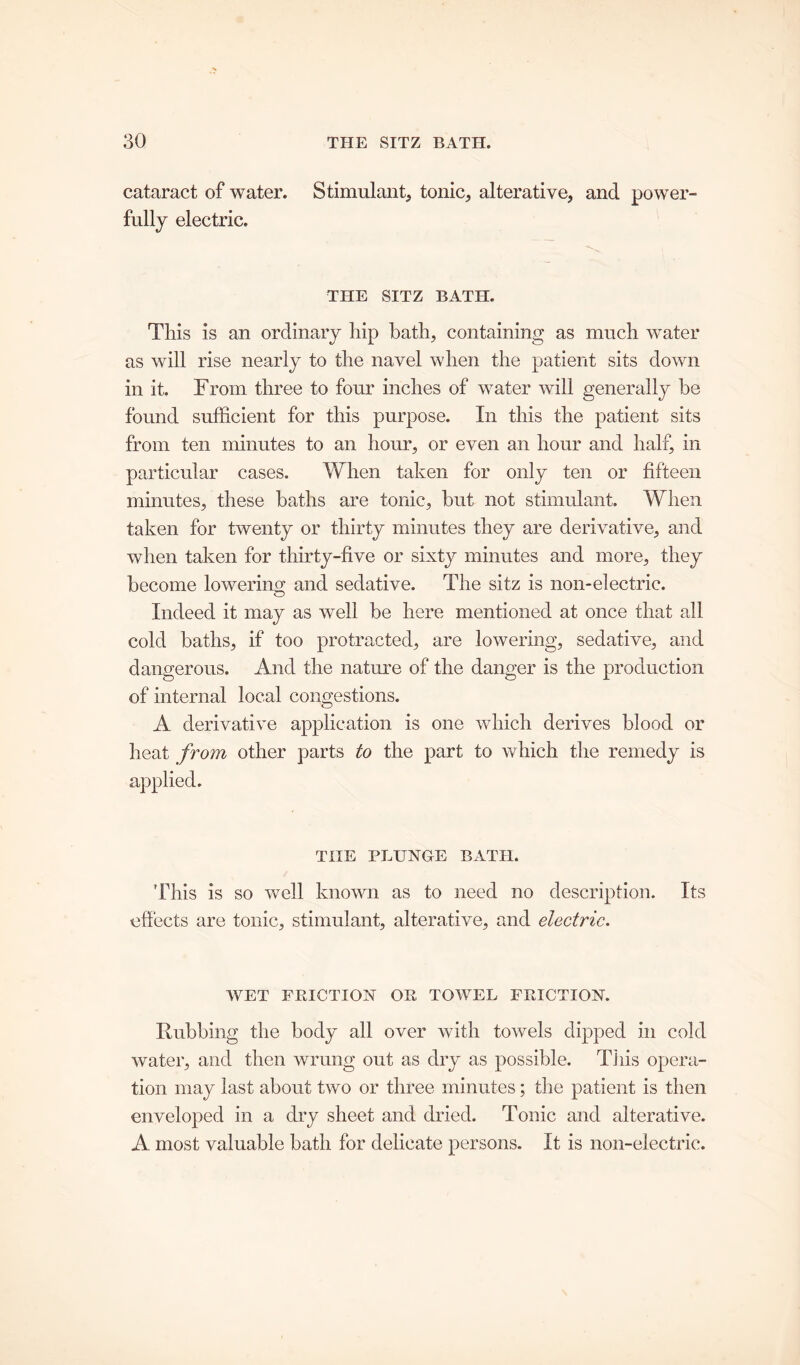 cataract of water. Stimulant, tonic, alterative, and power- fully electric. THE SITZ BATH. This is an ordinary hip bath, containing as much water as will rise nearly to the navel when the patient sits down in it. From three to four inches of water will generally be found sufficient for this purpose. In this the patient sits from ten minutes to an hour, or even an hour and half, in particular cases. When taken for only ten or fifteen minutes, these baths are tonic, but not stimulant. When taken for twenty or thirty minutes they are derivative, and when taken for thirty-five or sixty minutes and more, they become lowering and sedative. The sitz is non-electric. Indeed it may as well be here mentioned at once that all cold baths, if too protracted, are lowering, sedative, and dangerous. And the nature of the danger is the production of internal local congestions. A derivative application is one which derives blood or heat from other parts to the part to which the remedy is applied. THE PLUNGE BATH. This is so well known as to need no description. Its effects are tonic, stimulant, alterative, and electric. WET FRICTION OR TOWEL FRICTION. Rubbing the body all over with towels dipped in cold water, and then wrung out as dry as possible. This opera- tion may last about two or three minutes; the patient is then enveloped in a dry sheet and dried. Tonic and alterative. A most valuable bath for delicate persons. It is non-electric.
