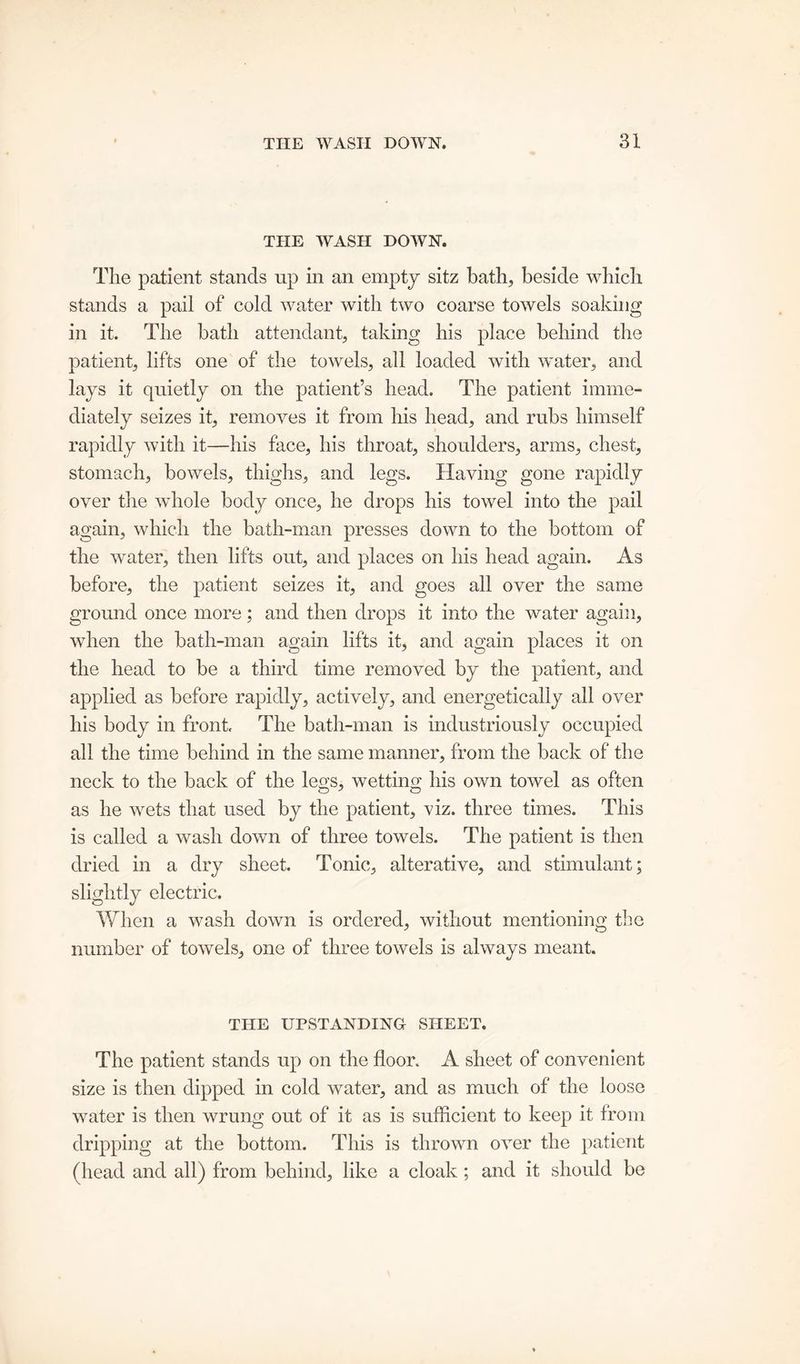 THE WASH DOWN. The patient stands up in an empty sitz bath, beside which stands a pail of cold water with two coarse towels soaking in it. The bath attendant, taking his place behind the patient, lifts one of the towels, all loaded with water, and lays it quietly on the patient’s head. The patient imme- diately seizes it, removes it from his head, and rubs himself rapidly with it—his face, his throat, shoulders, arms, chest, stomach, bowels, thighs, and legs. Having gone rapidly over the whole body once, he drops his towel into the pail again, which the bath-man presses down to the bottom of the water, then lifts out, and places on his head again. As before, the patient seizes it, and goes all over the same ground once more; and then drops it into the water again, when the bath-man again lifts it, and again places it on the head to be a third time removed by the patient, and applied as before rapidly, actively, and energetically all over his body in front. The bath-man is industriously occupied all the time behind in the same manner, from the back of the neck to the back of the legs, wetting his own towel as often as he wets that used by the patient, viz. three times. This is called a wash down of three towels. The patient is then dried in a dry sheet. Tonic, alterative, and stimulant; slightly electric. When a wash down is ordered, without mentioning the number of towels, one of three towels is always meant. THE UPSTANDING SHEET. The patient stands up on the floor. A sheet of convenient size is then dipped in cold water, and as much of the loose water is then wrung out of it as is sufficient to keep it from dripping at the bottom. This is thrown over the patient (head and all) from behind, like a cloak; and it should be