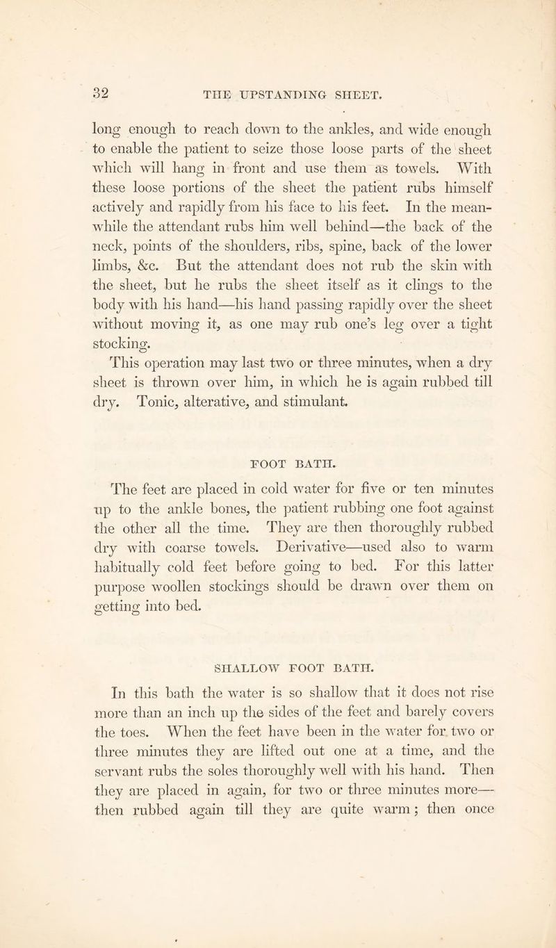 long enough to reach clown to the ankles, and wide enough to enable the patient to seize those loose parts of the sheet which will hang in front and use them as towels. With these loose portions of the sheet the patient rubs himself actively and rapidly from his face to his feet. In the mean- while the attendant rubs him well behind—the back of the neck, points of the shoulders, ribs, spine, back of the lower limbs, &c. But the attendant does not rub the skin with the sheet, but he rubs the sheet itself as it clings to the body with his hand—his hand passing rapidly over the sheet without moving it, as one may rub one’s leg over a tight stocking. This operation may last two or three minutes, when a dry sheet is thrown over him, in which he is again rubbed till dry. Tonic, alterative, and stimulant. FOOT BATH. The feet are placed in cold water for five or ten minutes up to the ankle bones, the patient rubbing one foot against the other all the time. They are then thoroughly rubbed dry with coarse towels. Derivative—used also to warm habitually cold feet before going to bed. For this latter purpose woollen stockings should be drawn over them on uettino; into bed. O O SHALLOW FOOT BATII. In this bath the water is so shallow that it does not rise more than an inch up the sides of the feet and barely covers the toes. When the feet have been in the water for two or three minutes they are lifted out one at a time, and the servant rubs the soles thoroughly well with his hand. Then they are placed in again, for two or three minutes more— then rubbed again till they are quite warm; then once