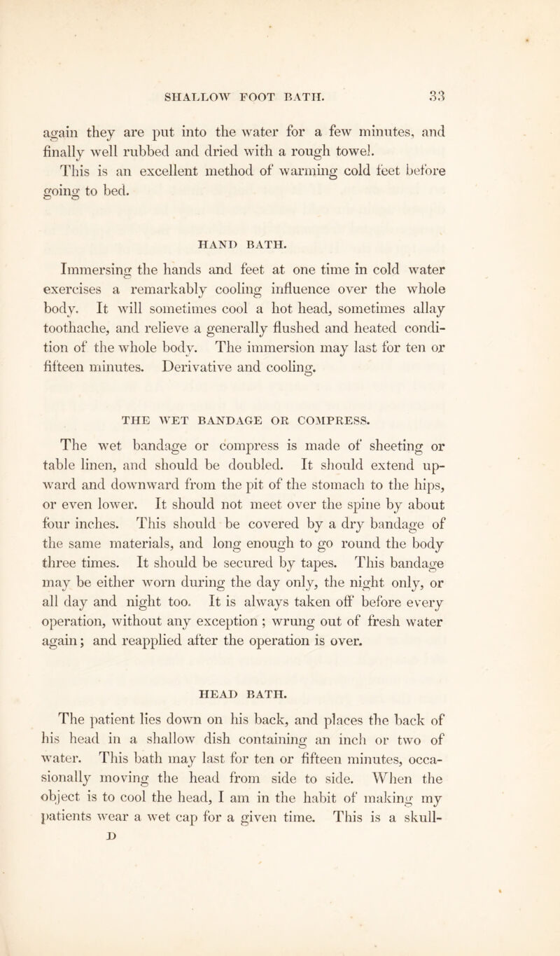 again they are put into the water for a few minutes, and finally well rubbed and dried with a rough towel. This is an excellent method of warming cold feet before going to bed. o o HAND BATH. Immersing the hands and feet at one time in cold water exercises a remarkably cooling influence over the whole body. It will sometimes cool a hot head, sometimes allay toothache, and relieve a generally flushed and heated condi- tion of the whole body. The immersion may last for ten or fifteen minutes. Derivative and cooling. THE WET BANDAGE OR COMPRESS. The wet bandage or compress is made of sheeting or table linen, and should be doubled. It should extend up- ward and downward from the pit of the stomach to the hips, or even lower. It should not meet over the spine by about four inches. This should be covered by a dry bandage of the same materials, and long enough to go round the body three times. It should be secured by tapes. This bandage may be either worn during the day only, the night, only, or all day and night too. It is always taken off before every operation, without any exception ; wrung out of fresh water again; and reapplied after the operation is over. HEAD BATH. The patient lies down on his back, and places the back of his head in a shallow dish containing an inch or two of water. This bath may last for ten or fifteen minutes, occa- sionally moving the head from side to side. When the object is to cool the head, I am in the habit of making my patients wear a wet cap for a given time. This is a skull- D