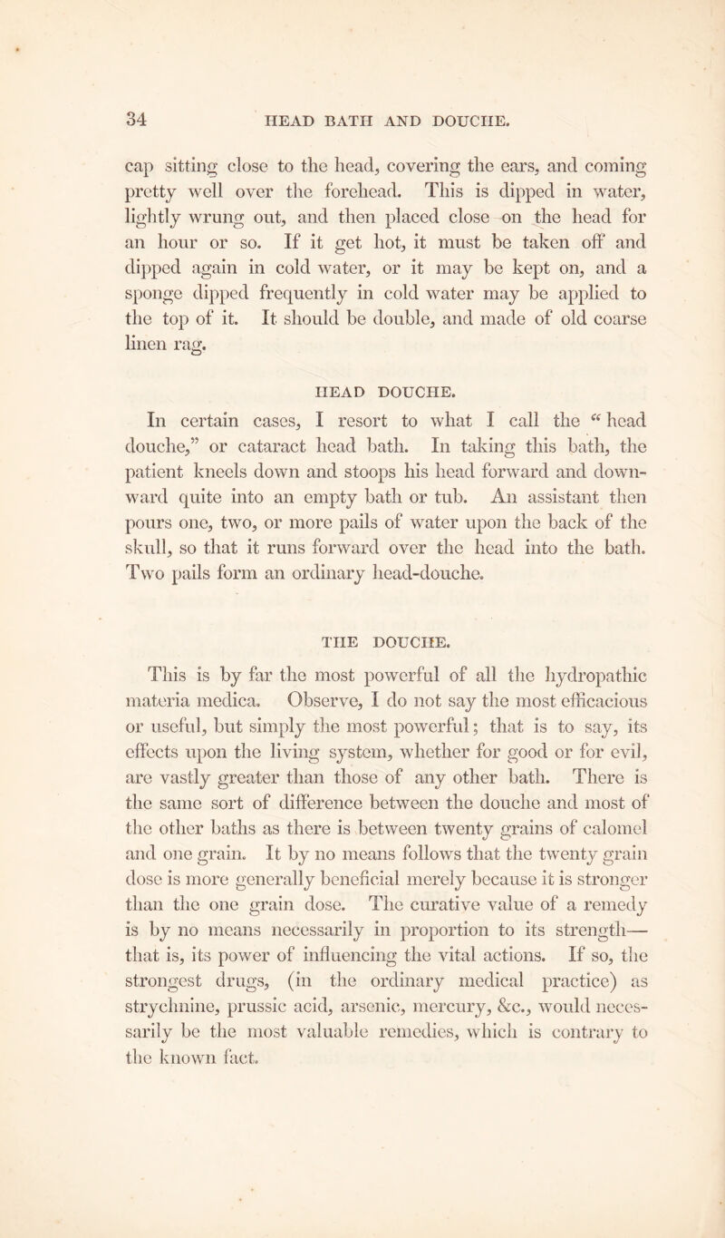 cap sitting close to the head, covering the ears, and coming pretty well over the forehead. This is dipped in water, lightly wrung out, and then placed close on the head for an hour or so. If it get hot, it must be taken off and dipped again in cold water, or it may be kept on, and a sponge dipped frequently in cold water may be applied to the top of it. It should be double, and made of old coarse linen rag. HEAD DOUCHE. In certain cases, I resort to what I call the “ head douche,” or cataract head bath. In taking this bath, the patient kneels down and stoops his head forward and down- ward quite into an empty bath or tub. An assistant then pours one, two, or more pails of water upon the back of the skull, so that it runs forward over the head into the bath. Two pails form an ordinary head-douche. THE DOUCHE. This is by far the most powerful of all the hydropathic materia medica. Observe, I do not say the most efficacious or useful, but simply the most powerful; that is to say, its effects upon the living system, whether for good or for evil, are vastly greater than those of any other bath. There is the same sort of difference between the douche and most of the other baths as there is between twenty grains of calomel and one grain. It by no means follows that the twenty grain dose is more generally beneficial merely because it is stronger than the one grain dose. The curative value of a remedy is by no means necessarily in proportion to its strength—- that is, its power of influencing the vital actions. If so, the strongest drugs, (in the ordinary medical practice) as strychnine, prussic acid, arsenic, mercury, &c., would neces- sarily be the most valuable remedies, which is contrary to the known fact.