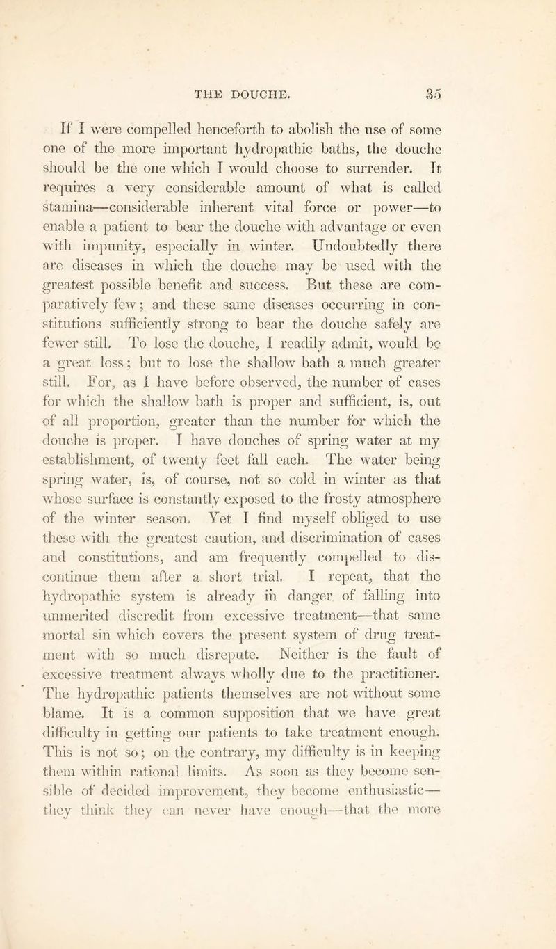 If I were compelled henceforth to abolish the use of some one of the more important hydropathic baths, the douche should be the one which I would choose to surrender. It requires a very considerable amount of what is called stamina—considerable inherent vital force or power—to enable a patient to bear the douche with advantage or even with impunity, especially in winter. Undoubtedly there are diseases in which the douche may be used with the greatest possible benefit arid success. But these are com- paratively few; and these same diseases occurring in con- stitutions sufficiently strong to bear the douche safely are fewer still. To lose the douche, I readily admit, would be a great loss; but to lose the shallow bath a much greater still. For, as I have before observed, the number of cases for which the shallow bath is proper and sufficient, is, out of all proportion, greater than the number for which the douche is proper. I have douches of spring water at my establishment, of twenty feet fall each. The water being spring water, is, of course, not so cold in winter as that whose surface is constantly exposed to the frosty atmosphere of the winter season. Yet I find myself obliged to use these with the greatest caution, and discrimination of cases and constitutions, and am frequently compelled to dis- continue them after a short trial. I repeat, that the hydropathic system is already in danger of falling into unmerited discredit from excessive treatment—that same mortal sin which covers the present system of drug treat- ment with so much disrepute. Neither is the fault of excessive treatment always wholly due to the practitioner. The hydropathic patients themselves are not without some blame. It is a common supposition that we have great difficulty in getting our patients to take treatment enough. This is not so; on the contrary, my difficulty is in keeping them within rational limits. As soon as they become sen- sible of decided improvement, they become enthusiastic— they think they can never have enough—-that the more
