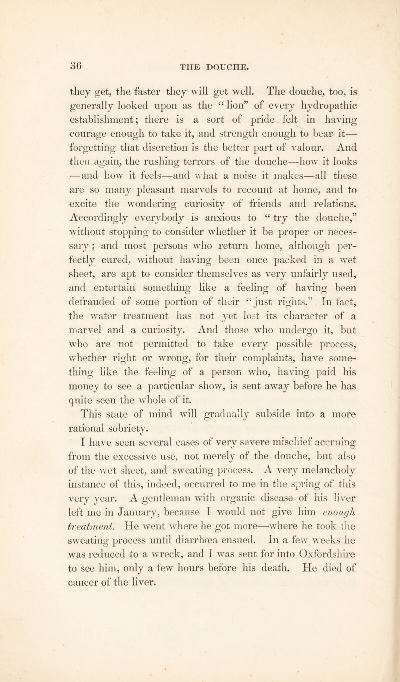 they get, the faster they will get well. The douche, too, is generally looked upon as the “ lion” of every hydropathic establishment; there is a sort of pride felt in having courage enough to take it, and strength enough to bear it— forgetting that discretion is the better part of valour. And then again, the rushing terrors of the douche—how it looks —and how it feels—and what a noise it makes—all these are so many pleasant marvels to recount at home, and to excite the wondering curiosity of friends and relations. Accordingly everybody is anxious to “ try the douche,” without stopping to consider whether it be proper or neces- sary ; and most persons who return home, although per- fectly cured, without having been once packed in a wet sheet, are apt to consider themselves as very unfairly used, and entertain something like a feeling of having been defrauded of some portion of their “just rights.” In fact, the water treatment has not yet lost its character of a marvel and a curiosity. And those who undergo it, but who are not permitted to take every possible process, whether right or wrong, for their complaints, have some- thing like the feeling of a person who, having paid his money to see a particular show, is sent away before he has quite seen the whole of it. This state of mind will gradually subside into a more rational sobriety. 1 have seen several cases of very severe mischief accruing from the excessive use, not merely of the douche, but also of the wet sheet, and sweating process. A very melancholy instance of this, indeed, occurred to me in the spring of this very year. A gentleman with organic disease of his liver left me in January, because I would not give him enough treatment. He went where he got more—where he took the sweating process until diarrhoea ensued. In a few weeks he was reduced to a wreck, and I was sent for into Oxfordshire to see him, only a few hours before his death. He died of cancer of the liver.