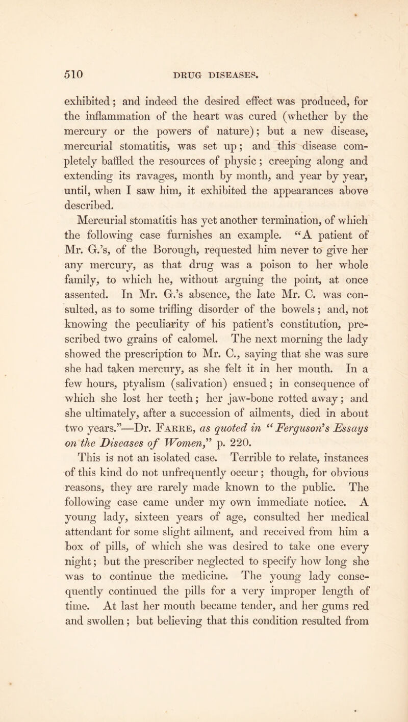 exhibited; and indeed the desired effect was produced, for the inflammation of the heart was cured (whether by the mercury or the powers of nature); but a new disease, mercurial stomatitis, was set up; and this disease com- pletely baffled the resources of physic; creeping along and extending its ravages, month by month, and year by year, until, when I saw him, it exhibited the appearances above described. Mercurial stomatitis has yet another termination, of which the following case furnishes an example. u A patient of Mr. G.’s, of the Borough, requested him never to give her any mercury, as that drug was a poison to her whole family, to which he, without arguing the point, at once assented. In Mr. G.’s absence, the late Mr. C. was con- sulted, as to some trifling disorder of the bowels; and, not knowing the peculiarity of his patient’s constitution, pre- scribed twm grains of calomel. The next morning the lady showed the prescription to Mr. C., saying that she was sure she had taken mercury, as she felt it in her mouth. In a few hours, ptyalism (salivation) ensued; in consequence of which she lost her teeth; her jaw-bone rotted away; and she ultimately, after a succession of ailments, died in about two years.”—Dr. Farre, as quoted in “Ferguson's Essays on the Diseases of Women f p. 220. This is not an isolated case. Terrible to relate, instances of this kind do not unfrequently occur; though, for obvious reasons, they are rarely made known to the public. The following case came under my own immediate notice. A young lady, sixteen years of age, consulted her medical attendant for some slight ailment, and received from him a box of pills, of which she was desired to take one every night; but the prescriber neglected to specify how long she was to continue the medicine. The young lady conse- quently continued the pills for a very improper length of time. At last her mouth became tender, and her gums red and swollen; but believing that this condition resulted from