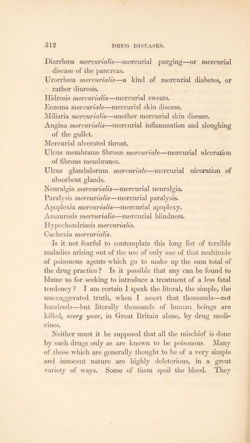 Diarrhoea mercurialis—mercurial purging—or mercurial disease of the pancreas. Urorrhoea mercurialis—a kind of mercurial diabetes, or rather diuresis. Hidrosis mercurialis—mercurial sweats. Eczema mercuriale—mercurial skin disease. Miliaria mercurialis—another mercurial skin disease. Angina mercurialis—mercurial inflammation and sloughing of the gullet. Mercurial ulcerated throat. Ulcus membranse fibrosa? mercuriale—mercurial ulceration of fibrous membranes. Ulcus glandulorum mercuriale—-mercurial ulceration of absorbent glands. Neuralgia mercurialis—mercurial neuralgia. Paralysis mercurialis—mercurial paralysis. Apopiexia mercurialis—mercurial apoplexy. Amaurosis mercurialis—mercurial blindness. Hypochondriasis mercurialis. Cachexia mercurialis. Is it not fearful to contemplate this long list of terrible maladies arising out of the use of only one of that multitude of poisonous agents which go to make up the sum total of the drug practice ? Is it possible that any can be found to blame us for seeking to introduce a treatment of a less fatal tendency ? I am certain I speak the literal, the simple, the unexaggerated truth, when I assert that thousands—not hundreds—but literally thousands of human beings are killed, every year, in Great Britain alone, by drug medi- cines. Neither must it be supposed that all the mischief is done by such drugs only as are known to be poisonous. Many of those which are generally thought to be of a very simple and innocent nature are highly deleterious, in a great variety of ways. Some of them spoil the blood. They