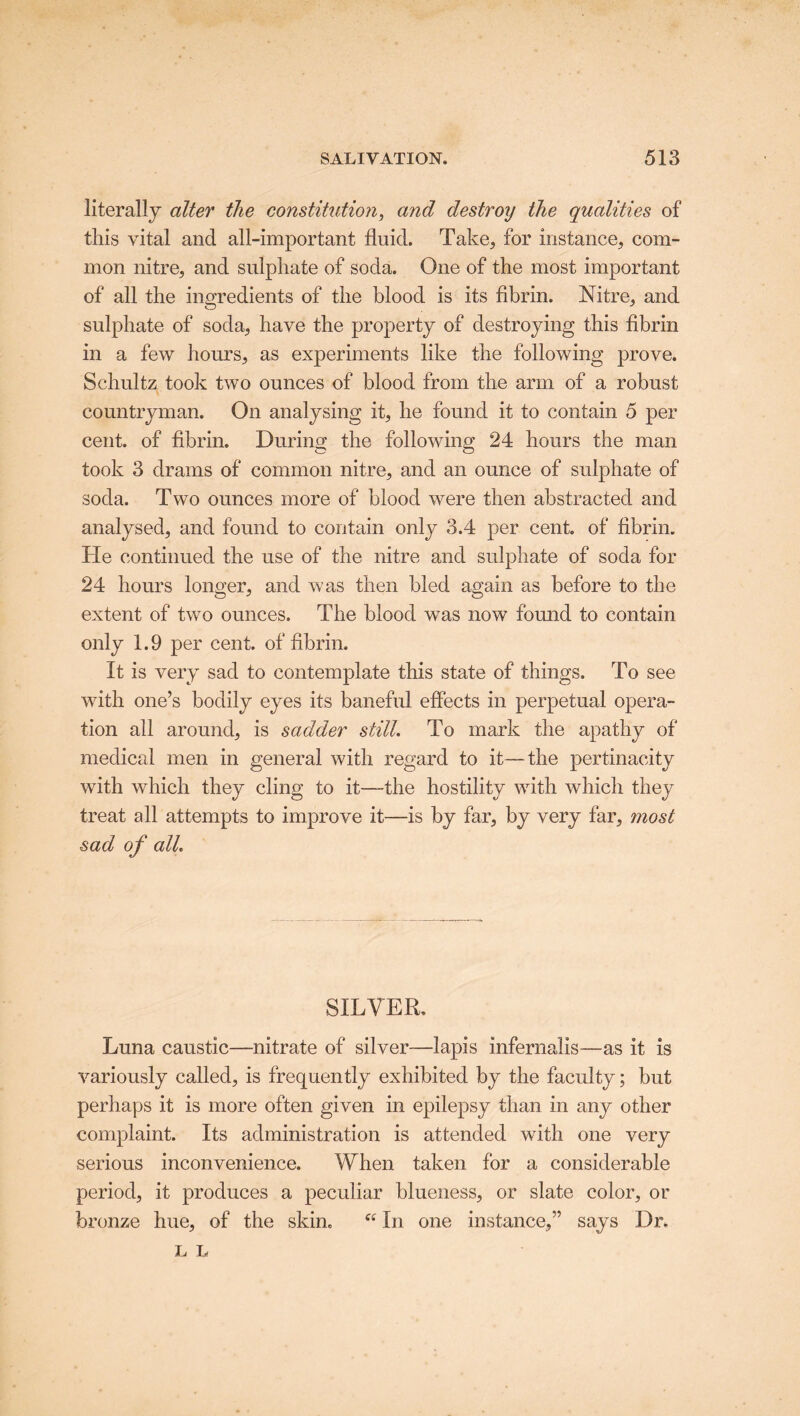 literally alter the constitution, and destroy the qualities of this vital and all-important fluid. Take, for instance, com- mon nitre, and sulphate of soda. One of the most important of all the ingredients of the blood is its fibrin. Nitre, and sulphate of soda, have the property of destroying this fibrin in a few hours, as experiments like the following prove. Schultz took two ounces of blood from the arm of a robust countryman. On analysing it, he found it to contain 5 per cent, of fibrin. During the following 24 hours the man took 3 drams of common nitre, and an ounce of sulphate of soda. Two ounces more of blood were then abstracted and analysed, and found to contain only 3.4 per cent, of fibrin. He continued the use of the nitre and sulphate of soda for 24 hours longer, and was then bled again as before to the extent of two ounces. The blood was now found to contain only 1.9 per cent, of fibrin. It is very sad to contemplate this state of things. To see with one’s bodily eyes its baneful effects in perpetual opera- tion all around, is sadder still. To mark the apathy of medical men in general with regard to it—the pertinacity with which they cling to it—-the hostility with which they treat all attempts to improve it—is by far, by very far, most sad of all. SILVER. Luna caustic—nitrate of silver—lapis infernalis—as it is variously called, is frequently exhibited by the faculty; but perhaps it is more often given in epilepsy than in any other complaint. Its administration is attended with one very serious inconvenience. When taken for a considerable period, it produces a peculiar blueness, or slate color, or bronze hue, of the skin. K In one instance,” says Dr. L L