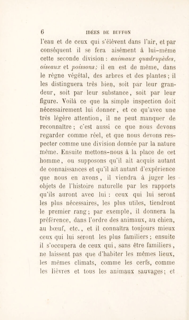l’eau et de ceux qui s’élèvent dans l’air, et par conséquent il se fera aisément à lui-même cette seconde division : animaux quadrupèdes, oiseaux et poissons; il en est de même, dans le règne végétal, des arbres et des plantes ; il les distinguera très bien, soit par leur gran- deur, soit par leur substance, soit par leur figure. Voilà ce que la simple inspection doit nécessairement lui donner, et ce qu’avec une très légère attention, il ne peut manquer de reconnaître ; c'est aussi ce que nous devons regarder comme réel, et que nous devons res- pecter comme une division donnée par la nature même. Ensuite mettons-nous à la place de cet homme, ou supposons qu’il ait acquis autant de connaissances et qu’il ait autant d’expérience que nous en avons , il viendra à juger les objets de l’histoire naturelle par les rapports qu’ils auront avec lui : ceux qui lui seront les plus nécessaires, les plus utiles, tiendront le premier rang; par exemple, il donnera la préférence, dans l’ordre des animaux, au chien, au bœuf, etc., et il connaîtra toujours mieux ceux qui lui seront les plus familiers ; ensuite il s’occupera de ceux qui, sans être familiers, ne laissent pas que d’habiter les mêmes lieux, les mêmes climats, comme les cerfs, comme les lièvres et tous les animaux sauvages; et