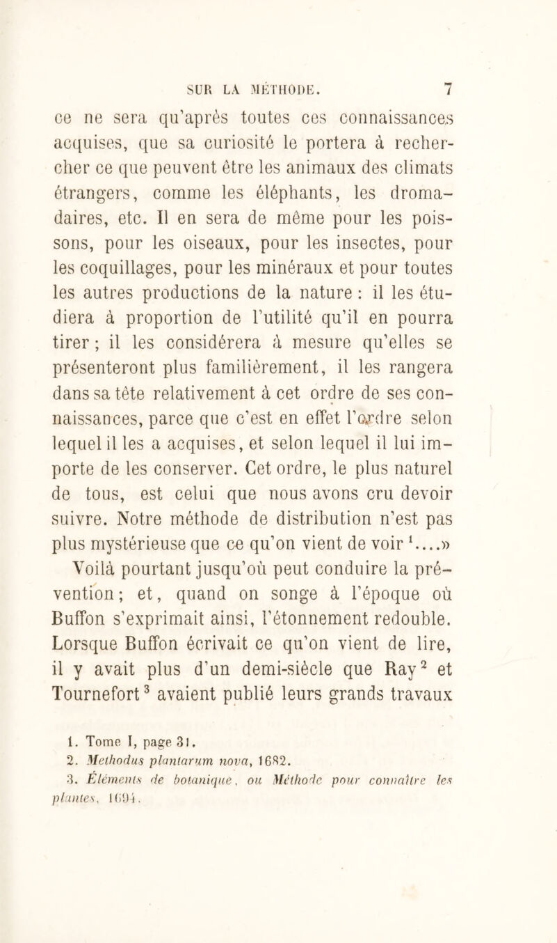 ce ne sera qu’après toutes ces connaissances acquises, que sa curiosité le portera à recher- cher ce que peuvent être les animaux des climats étrangers, comme les éléphants, les droma- daires, etc. Il en sera de même pour les pois- sons, pour les oiseaux, pour les insectes, pour les coquillages, pour les minéraux et pour toutes les autres productions de la nature : il les étu- diera à proportion de Futilité qu’il en pourra tirer ; il les considérera à mesure qu’elles se présenteront plus familièrement, il les rangera dans sa tête relativement à cet ordre de ses con- naissances, parce que c’est en effet l’ordre selon lequel il les a acquises, et selon lequel il lui im- porte de les conserver. Cet ordre, le plus naturel de tous, est celui que nous avons cru devoir suivre. Notre méthode de distribution n’est pas plus mystérieuse que ce qu’on vient de voir 1....» Voilà pourtant jusqu’où peut conduire la pré- vention ; et, quand on songe à l’époque où Buffon s’exprimait ainsi, l’étonnement redouble. Lorsque Buffon écrivait ce qu’on vient de lire, il y avait plus d’un demi-siècle que Ray2 et Tournefort3 avaient publié leurs grands travaux 1. Tome I, page 3l. 2. Melhodus plantarum nova, 16S2. 3. Eléments de botanique, ou Méthode pour connaître les plantes, 1U94.