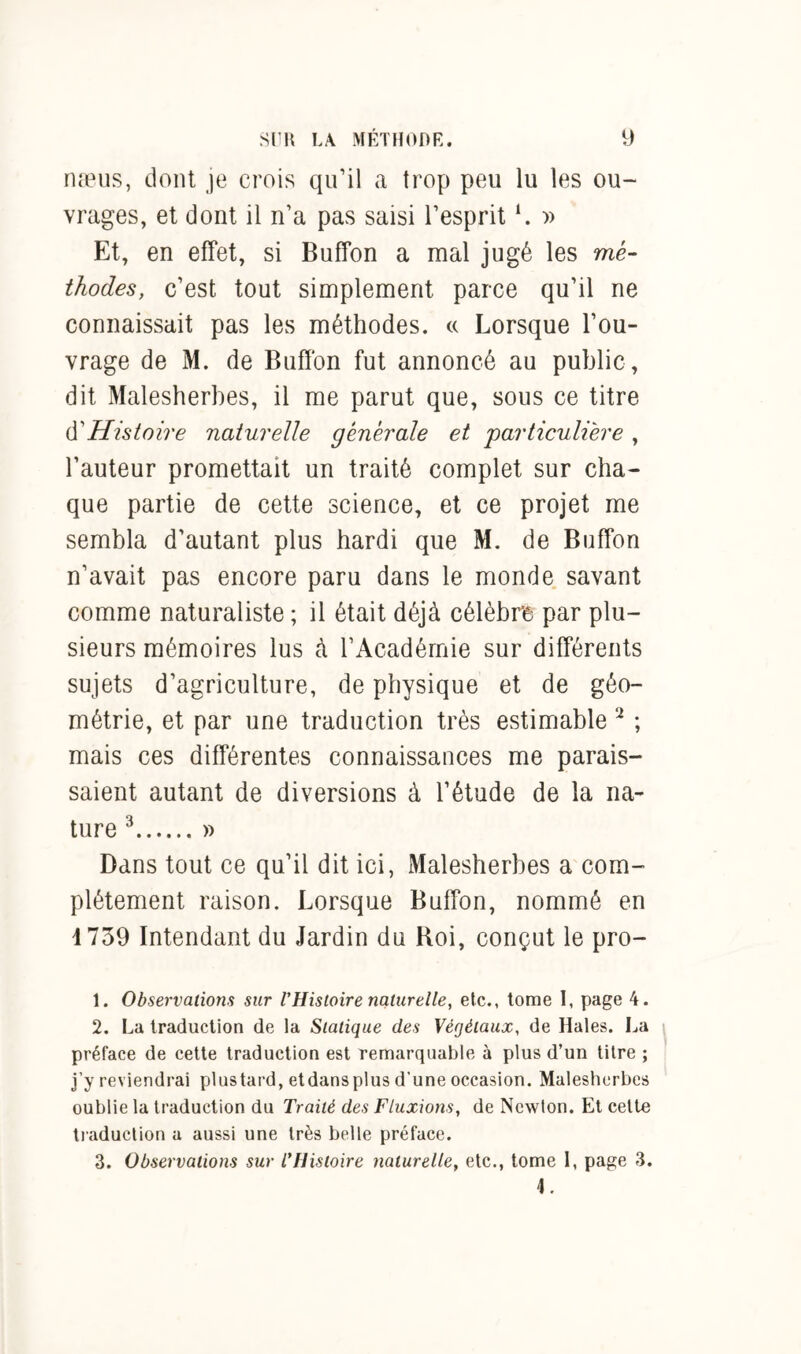 næus, dont je crois qu’il a trop peu lu les ou- vrages, et dont il n’a pas saisi l’esprit ‘. » Et, en effet, si Buffon a mal jugé les mé- thodes, c’est tout simplement parce qu’il ne connaissait pas les méthodes. « Lorsque l’ou- vrage de M. de Buffon fut annoncé au public, dit Malesherbes, il me parut que, sous ce titre d''Histoire naturelle générale et 'particulière , l’auteur promettait un traité complet sur cha- que partie de cette science, et ce projet me sembla d’autant plus hardi que M. de Buffon n’avait pas encore paru dans le monde savant comme naturaliste ; il était déjà célèbre par plu- sieurs mémoires lus à l’Académie sur différents sujets d’agriculture, de physique et de géo- métrie, et par une traduction très estimable 1 2 ; mais ces différentes connaissances me parais- saient autant de diversions à l’étude de la na- ture 3 4 » Dans tout ce qu’il dit ici, Malesherbes a com- plètement raison. Lorsque Buffon, nommé en 1739 Intendant du Jardin du Roi, conçut le pro- 1. Observations sur VHistoire naturelle, etc., tome I, page 4. 2. La traduction de la Statique des Végétaux, de Haies. La préface de cette traduction est remarquable à plus d’un titre ; j’y reviendrai plus tard, etdansplus d’une occasion. Malesherbes oublie la traduction du Traité des Fluxions, de Newton. Et cette traduction a aussi une très belle préface. 3. Observations sur l’Histoire naturelle, etc., tome 1, page 3.