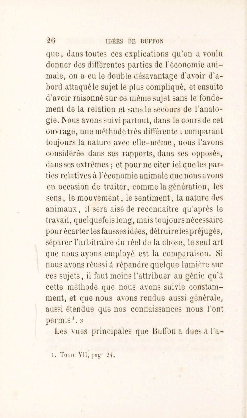 que, dans toutes ces explications qu’on a voulu donner des différentes parties de l’économie ani- male, on a eu le double désavantage d’avoir d’a- bord attaqué le sujet le plus compliqué, et ensuite d’avoir raisonné sur ce meme sujet sans le fonde- ment de la relation et sans le secours de l’analo- gie. Nous avons suivi partout, dans le cours de cet ouvrage, une méthode très différente : comparant toujours la nature avec elle-même, nous l’avons considérée dans ses rapports, dans ses opposés, dans ses extrêmes ; et pour ne citer ici que les par- ties relatives à l’économie animale que nous avons eu occasion de traiter, comme la génération, les sens, le mouvement, le sentiment, la nature des animaux, il sera aisé de reconnaître qu’après le travail, quelquefois long, mais toujours nécessaire pour écarter les fausses idées, détruire lespréjugés, séparer l’arbitraire du réel de la chose, le seul art que nous ayons employé est la comparaison. Si nous avons réussi à répandre quelque lumière sur ces sujets, il faut moins l’attribuer au génie qu’à cette méthode que nous avons suivie constam- ment, et que nous avons rendue aussi générale, aussi étendue que nos connaissances nous l’ont permis h » Les vues principales que Buffon a dues à l’a—