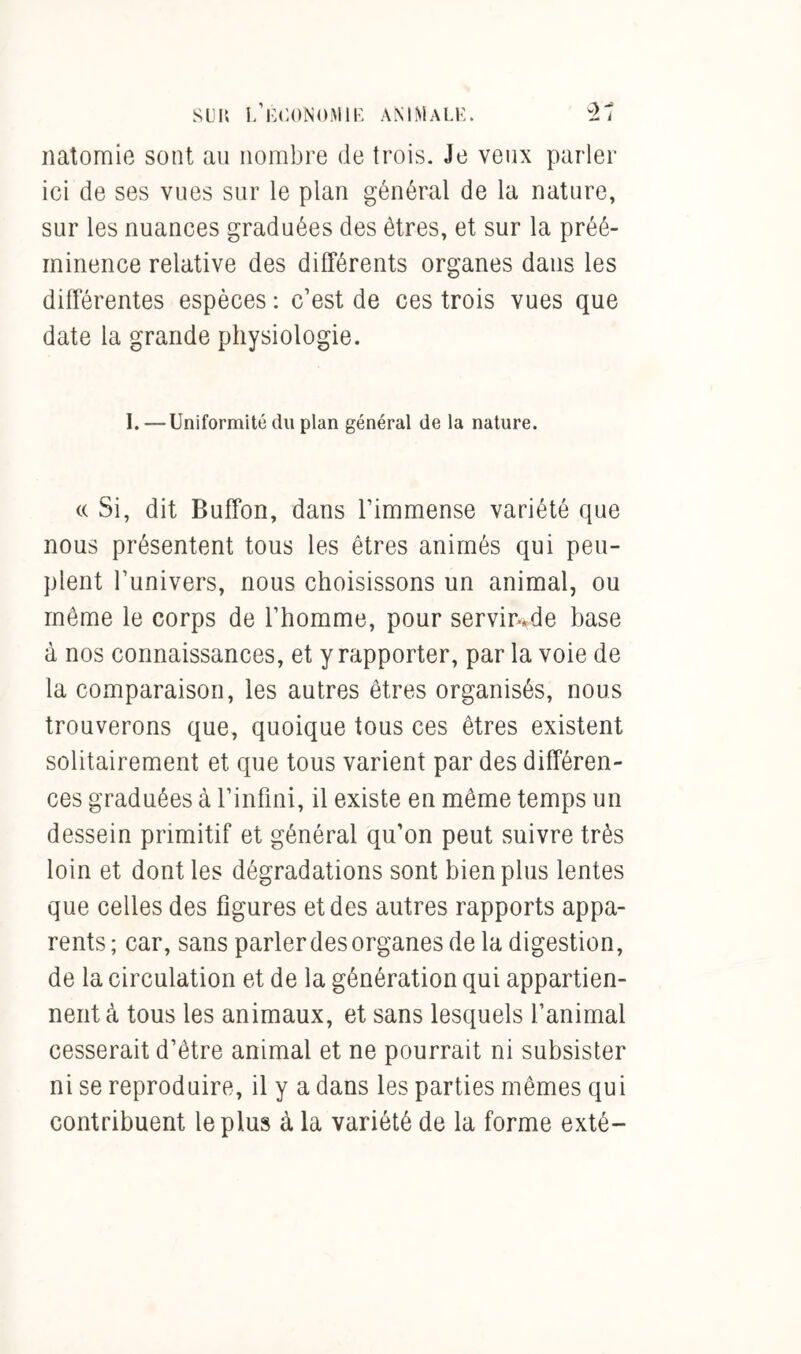 natomie sont au nombre de trois. Je veux parler ici de ses vues sur le plan général de la nature, sur les nuances graduées des êtres, et sur la préé- minence relative des différents organes dans les différentes espèces : c’est de ces trois vues que date la grande physiologie. I. —Uniformité du plan général de la nature. « Si, dit Buffon, dans l’immense variété que nous présentent tous les êtres animés qui peu- plent l’univers, nous choisissons un animal, ou même le corps de l’homme, pour servin*de base à nos connaissances, et y rapporter, par la voie de la comparaison, les autres êtres organisés, nous trouverons que, quoique tous ces êtres existent solitairement et que tous varient par des différen- ces graduées à l’infini, il existe en même temps un dessein primitif et général qu’on peut suivre très loin et dont les dégradations sont bien plus lentes que celles des figures et des autres rapports appa- rents; car, sans parler des organes de la digestion, de la circulation et de la génération qui appartien- nent à tous les animaux, et sans lesquels l’animal cesserait d’être animal et ne pourrait ni subsister ni se reproduire, il y a dans les parties mêmes qui contribuent le plus à la variété de la forme exté-