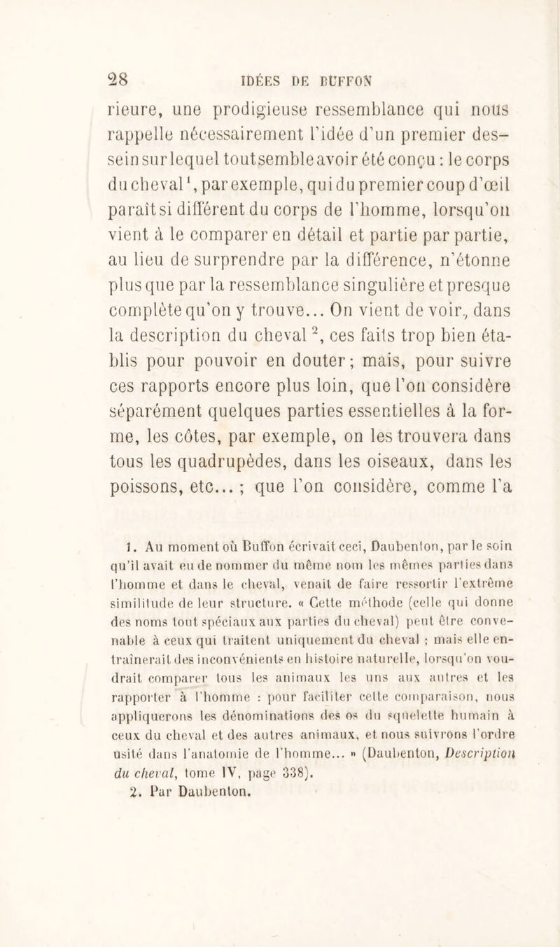 Heure, une prodigieuse ressemblance qui nous rappelle nécessairement l’idée d’un premier des- sein surlequel toutsembleavoir été conçu : le corps du cheval1, par exemple, qui du premier coup d’œil paraît si différent du corps de l’homme, lorsqu’on vient à le comparer en détail et partie par partie, au lieu de surprendre par la différence, n’étonne plus que par la ressemblance singulière et presque complète qu'on y trouve... On vient de voir, dans la description du cheval2, ces faits trop bien éta- blis pour pouvoir en douter; mais, pour suivre ces rapports encore plus loin, que l’on considère séparément quelques parties essentielles à la for- me, les côtes, par exemple, on les trouvera dans tous les quadrupèdes, dans les oiseaux, dans les poissons, etc... ; que l’on considère, comme l’a 1. Au moment où Buffon écrivait ceci, Daubenton, par le soin qu’il avait eu de nommer du même nom les mêmes parties dams l’homme et dans le cheval, venait de faire ressortir l'extrême similitude de leur structure. « Cette méthode (celle qui donne des noms tout spéciaux aux parties du cheval) peut être conve- nable à ceux qui traitent uniquement du cheval ; mais elle en- traînerait des inconvénients en histoire naturelle, lorsqu’on vou- drait comparer tous les animaux les uns aux autres et les rapporter à l’homme : pour faciliter cette comparaison, nous appliquerons les dénominations des os du squelette humain à ceux du cheval et des autres animaux, et nous suivrons l'ordre usité dans l’anatomie de l’homme... « (Daubenton, Description du cheval, tome IV, page 338). 2. Par Daubenton.