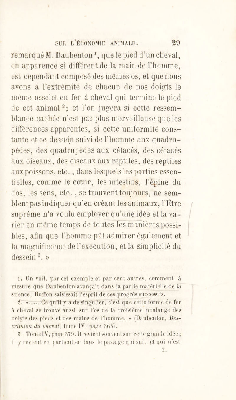 remarqué M. Daubenton *, que le pied d’un cheval, en apparence si différent de la main de l’homme, est cependant composé des mêmes os, et que nous avons à l’extrémité de chacun de nos doigts le même osselet en fer à cheval qui termine le pied de cet animal1 2; et l’on jugera si cette ressem- blance cachée n’est pas plus merveilleuse que les différences apparentes, si cette uniformité cons- tante et ce dessein suivi de l’homme aux quadru- pèdes, des quadrupèdes aux cétacés, des cétacés aux oiseaux, des oiseaux aux reptiles, des reptiles aux poissons, etc., dans lesquels les parties essen- tielles, comme le cœur, les intestins, l’épine du dos, les sens, etc., se trouvent toujours, ne sem- blent pas indiquer qu’en créant les animaux, l’Être suprême n’a voulu employer qu’une idée et la va- rier en même temps de toutes les manières possi- bles, afin que l’homme put admirer également et la magnificence de l’exécution, et la simplicité du dessein 3. » 1. On voit, par cet exemple et par cent autres, comment à mesure que Daubenton avançait dans la partie matérielle de la science, Buffon saisissait l’esprit de ces progrès successifs. 2. ...... Ce qu’il y a de singulier, c’est que cette forme de fer à cheval se trouve aussi sur l’os de la troisième phalange des doigts des pieds et des mains de l’homme. » (Daubenton, Des- cription du cheval, tome IV, page 365). 3. Tome IV, page 371). Il revient souvent sur cette grande idée ; jl y revient en particulier dans le passage qui suit, et qui n’est 2.