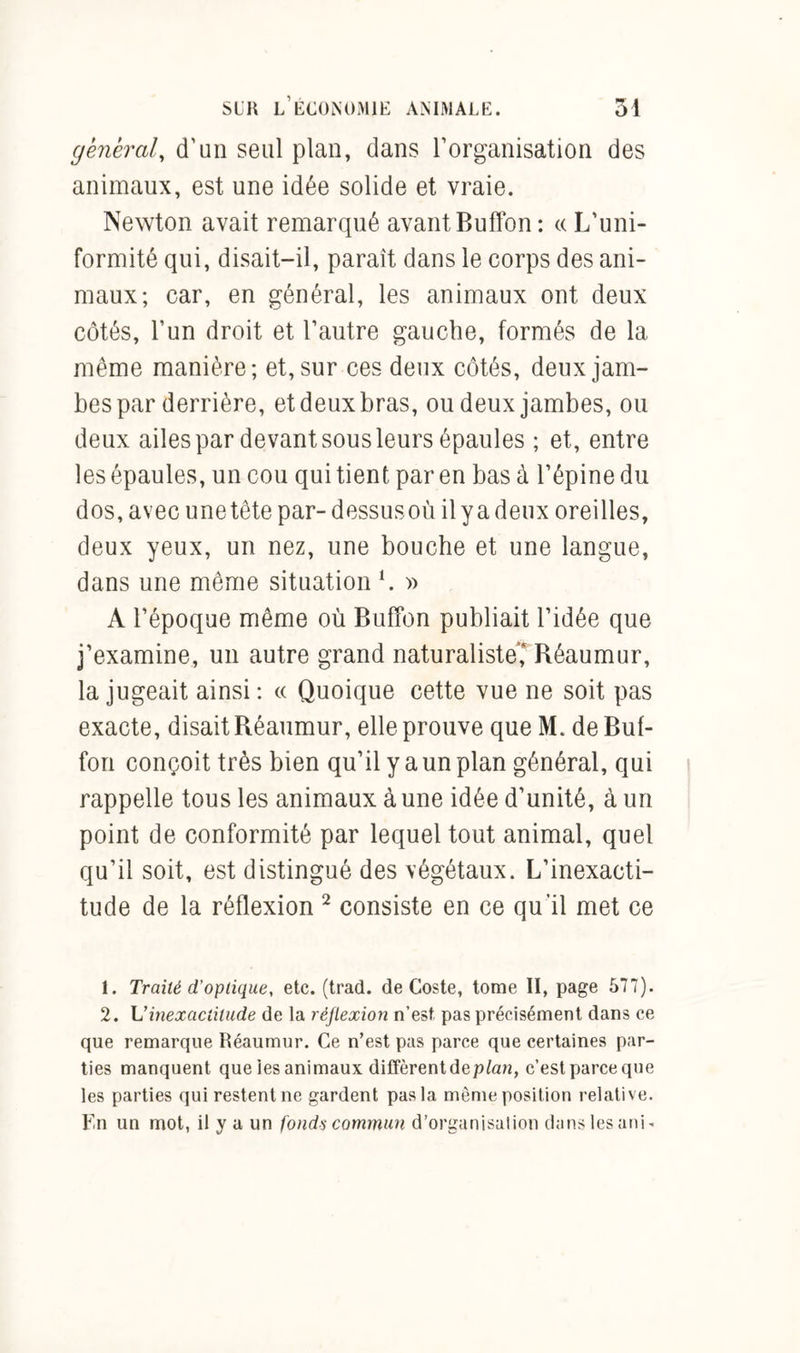 general, d'un seul plan, dans l’organisation des animaux, est une idée solide et vraie. Newton avait remarqué avant Buffon : « L’uni- formité qui, disait-il, paraît dans le corps des ani- maux; car, en général, les animaux ont deux côtés, l’un droit et l’autre gauche, formés de la même manière; et, sur ces deux côtés, deux jam- bes par derrière, et deux bras, ou deux jambes, ou deux ailes par devant sous leurs épaules ; et, entre les épaules, un cou qui tient par en bas à l’épine du dos, avec unetête par- dessusoù il y a deux oreilles, deux yeux, un nez, une bouche et une langue, dans une même situation L » A l’époque même où Buffon publiait l’idée que j’examine, un autre grand naturaliste,4 Réaumur, la jugeait ainsi : « Quoique cette vue ne soit pas exacte, disait Réaumur, elle prouve que M. de Buf- fon conçoit très bien qu’il y a un plan général, qui rappelle tous les animaux à une idée d’unité, à un point de conformité par lequel tout animal, quel qu’il soit, est distingué des végétaux. L’inexacti- tude de la réflexion 1 2 consiste en ce qu’il met ce 1. Traité d'optique, etc. (trad. de Coste, tome II, page 577). 2. L’inexactitude de la réflexion n’est pas précisément dans ce que remarque Réaumur. Ce n’est pas parce que certaines par- ties manquent que les animaux diffèrent dep/an, c’est parceque les parties qui restent ne gardent pas la même position relative. Fn un mot, il y a un fonds commun d’organisalion dans les uni-