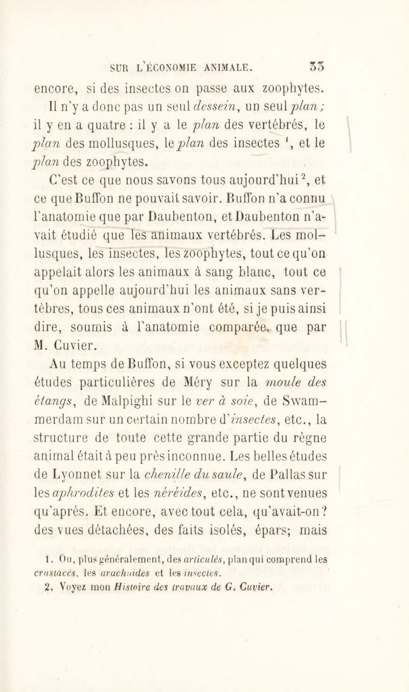 encore, si des insectes on passe aux zoophytes. Il n’y a donc pas un seul dessein, un seul plan; il y en a quatre : il y a le plan des vertébrés, le plan des mollusques, lQplan des insectes ‘, et le plan des zoophytes. C’est ce que nous savons tous aujourd’hui1 2, et ce que Buffon ne pouvait savoir. Bufïbn n’a connu l’anatomie que par Daubenton, etDaubenton n’a- vait étudié que les animaux vertébrés. Les mol- lusques, les insectes, les zoophytes, tout ce qu’on appelait alors les animaux à sang blanc, tout ce qu’on appelle aujourd’hui les animaux sans ver- tèbres, tous ces animaux n’ont été, si je puis ainsi dire, soumis à l’anatomie comparée* que par M. Cuvier. Au temps de Buffon, si vous exceptez quelques études particulières de Méry sur la moule des étangs, de Malpighi sur le ver à soie, de Swam- merdam sur un certain nombre d'insectes, etc., la structure de toute cette grande partie du règne animal était à peu près inconnue. Les belles études de Lyonnet sur la chenille du saule, de Pallassur les aphrodites et les néréides, etc., ne sont venues qu’après. Et encore, avec tout cela, qu’avait-on? des vues détachées, des faits isolés, épars; mais 1. Ou, plu? généralement, des articulés, plan qui comprend les crustacés, les arachnides et les insectes. 2. Voyez mon Histoire des travaux de G. Cuvier.