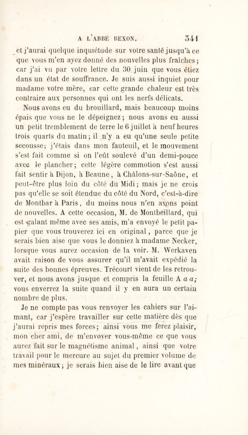 et j’aurai quelque inquiétude sur votre santé jusqu’à ce que vous m’en ayez donné des nouvelles plus fraîches; car j’ai vu par votre lettre du 30 juin que vous étiez dans un état de souffrance. Je suis aussi inquiet pour madame votre mère, car cette grande chaleur est très contraire aux personnes qui ont les nerfs délicats. Nous avons eu du brouillard, mais beaucoup moins épais que vous ne le dépeignez ; nous avons eu aussi un petit tremblement de terre le 6 juillet à neuf heures trois quarts du matin ; il n’y a eu qu’une seule petite secousse; j’étais dans mon fauteuil, et le mouvement s’est fait comme si on l’eût soulevé d’un demi-pouce avec le plancher; cette légère commotion s’est aussi fait sentir à Dijon, àBeaune, à Châlons-sur-Saône, et peut-être plus loin du coté du Midi; mais je ne crois pas qu’elle se soit étendue du côté du Nord, c’est-à-dire de Montbar à Paris, du moins nous n’en ayons point de nouvelles. A cette occasion, M. de Montbeillard, qui est «galant même avec ses amis, m’a envoyé le petit pa- pier que vous trouverez ici en original, parce que je serais bien aise que vous le donniez à madame Necker, lorsque vous aurez occasion de la voir. M. Werkaven avait raison de vous assurer qu’il m’avait expédié la suite des bonnes épreuves. Trécourt vient de les retrou- ver, et nous avons jusque et compris la feuille A a a; vous enverrez la suite quand il y en aura un certain nombre de plus. Je ne compte pas vous renvoyer les cahiers sur l’ai- mant, car j’espère travailler sur cette matière dès que j’aurai repris mes forces; ainsi vous me ferez plaisir, mon cher ami, de m’envoyer vous-même ce que vous aurez fait sur le magnétisme animal, ainsi que votre travail pour le mercure au sujet du premier volume de mes minéraux; je serais bien aise de le lire avant que