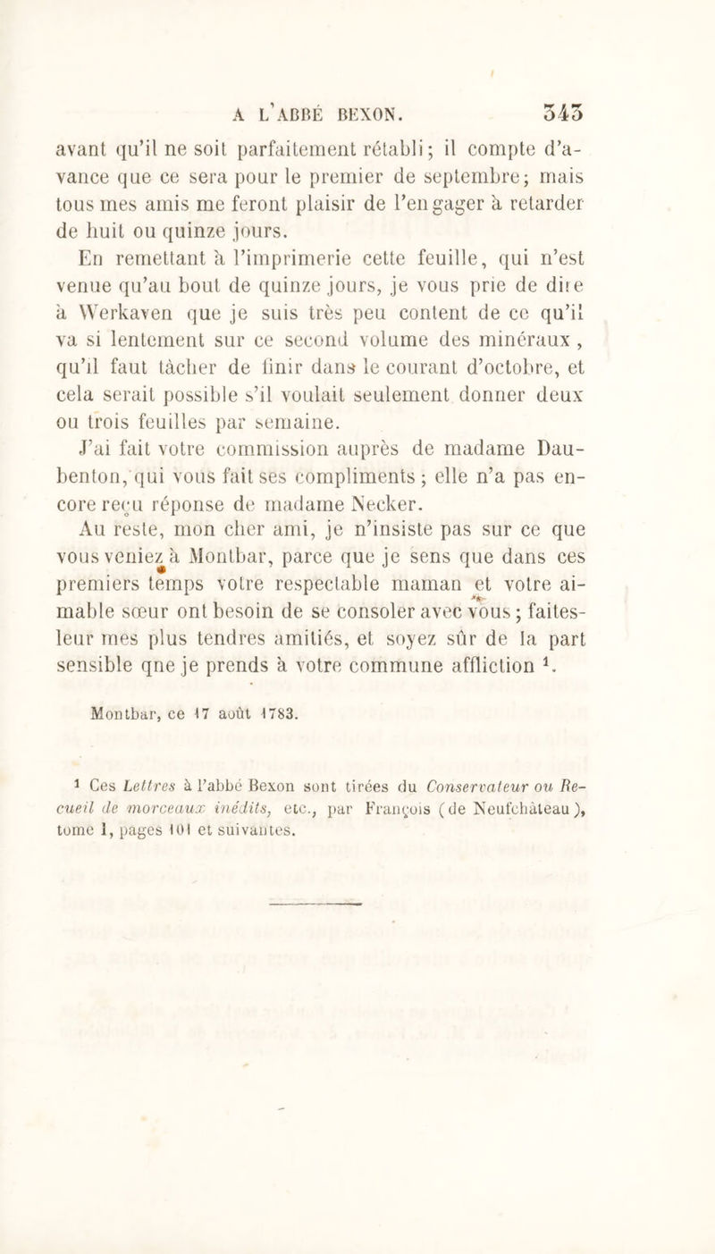 avant qu’il ne soit parfaitement rétabli; il compte d’a- vance que ce sera pour le premier de septembre; mais tous mes amis me feront plaisir de l’engager à retarder de huit ou quinze jours. En remettant à l’imprimerie cette feuille, qui n’est venue qu’au bout de quinze jours, je vous prie de dire à Werkaven que je suis très peu content de ce qu’il va si lentement sur ce second volume des minéraux , qu’il faut tâcher de finir dans le courant d’octobre, et cela serait possible s’il voulait seulement donner deux ou trois feuilles par semaine. J’ai fait votre commission auprès de madame Dau- benton, qui vous fait ses compliments; elle n’a pas en- core reru réponse de madame Necker. Au reste, mon cher ami, je n’insiste pas sur ce que vous veniez à Montbar, parce que je sens que dans ces premiers temps votre respectable maman et votre ai- mable sœur ont besoin de se consoler avec vous ; faites- leur mes plus tendres amitiés, et soyez sûr de la part sensible qne je prends a votre commune affliction 1. Montbar, ce 17 août 1783. 1 Ces Lettres à l’abbé Bexon sont tirées du Conservateur ow Re- cueil de morceaux inédits, etc., par François (de Neufchàteau),