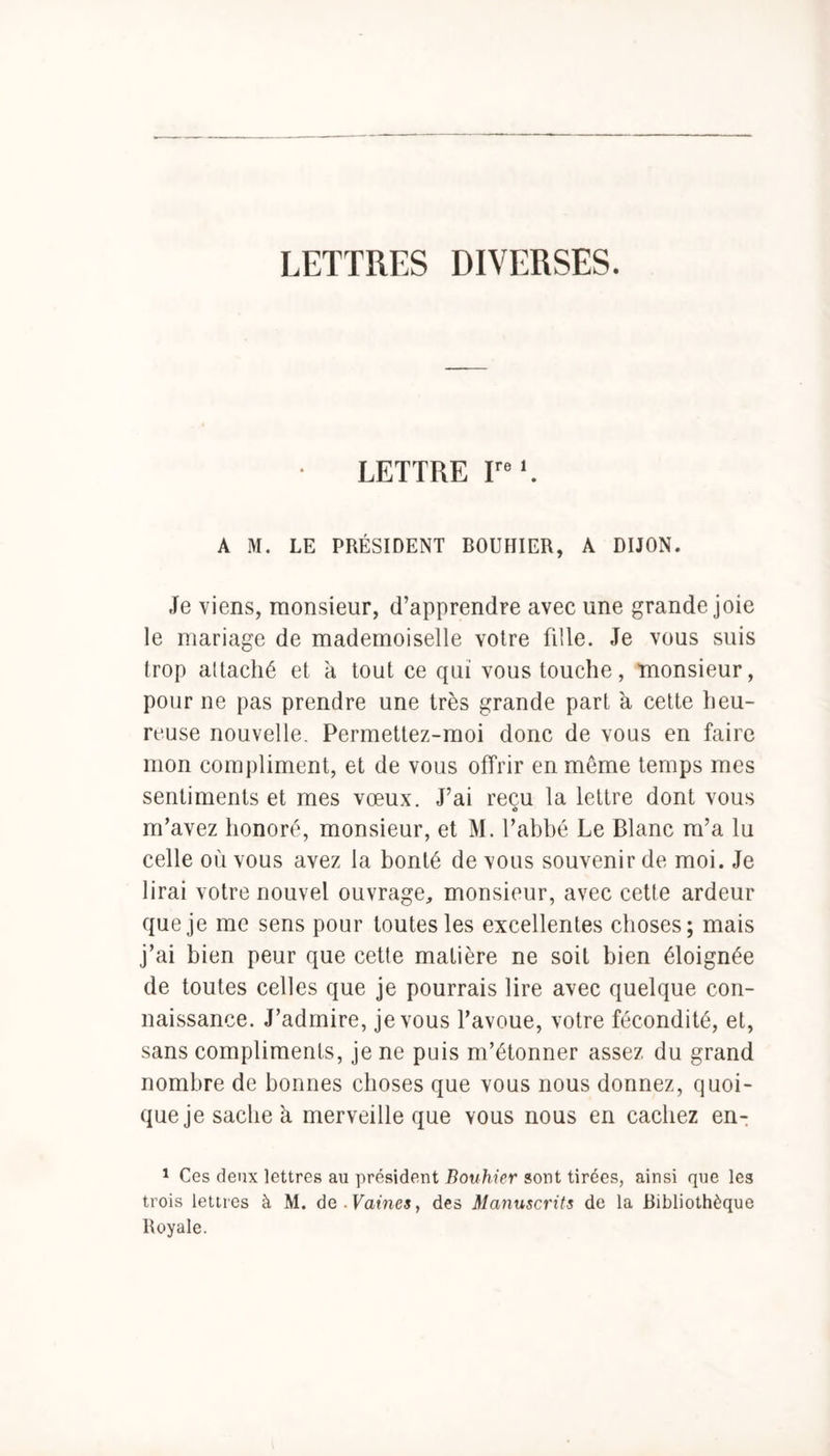 LETTRES DIVERSES. LETTRE Irel. A M. LE PRÉSIDENT BOUHIER, A DIJON. Je viens, monsieur, d’apprendre avec une grande joie le mariage de mademoiselle votre fille. Je vous suis trop attaché et à tout ce qui vous touche, monsieur, pour ne pas prendre une très grande part à cette heu- reuse nouvelle. Permettez-moi donc de vous en faire mon compliment, et de vous offrir en môme temps mes sentiments et mes vœux. J’ai reçu la lettre dont vous m’avez honoré, monsieur, et M. l’abbé Le Blanc m’a lu celle où vous avez la bonté de vous souvenir de moi. Je lirai votre nouvel ouvrage, monsieur, avec cette ardeur que je me sens pour toutes les excellentes choses; mais j’ai bien peur que cette matière ne soit bien éloignée de toutes celles que je pourrais lire avec quelque con- naissance. J’admire, je vous l’avoue, votre fécondité, et, sans compliments, je ne puis m’étonner assez du grand nombre de bonnes choses que vous nous donnez, quoi- que je sache à merveille que vous nous en cachez en- 1 Ces deux lettres au président Bouhier sont tirées, ainsi que les trois lettres à M. de. Pâmes, des Manuscrits de la Bibliothèque Royale.