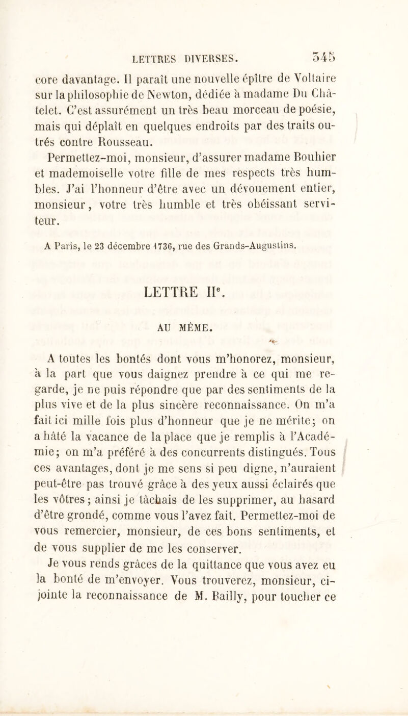core davantage. Il paraît une nouvelle épître de Voltaire sur la philosophie de New ton, dédiée à madame Du Châ- telet. C’est assurément un très beau morceau de poésie, mais qui déplaît en quelques endroits par des traits ou- trés contre Rousseau. Permettez-moi, monsieur, d’assurer madame Bouhier et mademoiselle votre fille de mes respects très hum- bles. J’ai l’honneur d’être avec un dévouement entier, monsieur, votre très humble et très obéissant servi- teur. A Paris, le 23 décembre 1736, rue des Grands-Augustins. LETTRE IIe. AU MÊME. A toutes les bontés dont vous m’honorez, monsieur, à la part que vous daignez prendre à ce qui me re- garde, je ne puis répondre que par des sentiments de la plus vive et de la plus sincère reconnaissance. On m’a fait ici mille fois plus d’honneur que je ne mérite; on a hâté la vacance de la place que je remplis à, l’Acadé- mie; on m’a. préféré a des concurrents distingués. Tous ces avantages, dont je me sens si peu digne, n’auraient peut-être pas trouvé grâce à des yeux aussi éclairés que les vôtres ; ainsi je tâchais de les supprimer, au hasard d’être grondé, comme vous l’avez fait. Permettez-moi de vous remercier, monsieur, de ces bons sentiments, et de vous supplier de me les conserver. Je vous rends grâces de la quittance que vous avez eu la bonté de m’envoyer. Vous trouverez, monsieur, ci- jointe la reconnaissance de M. Bailly, pour toucher ce