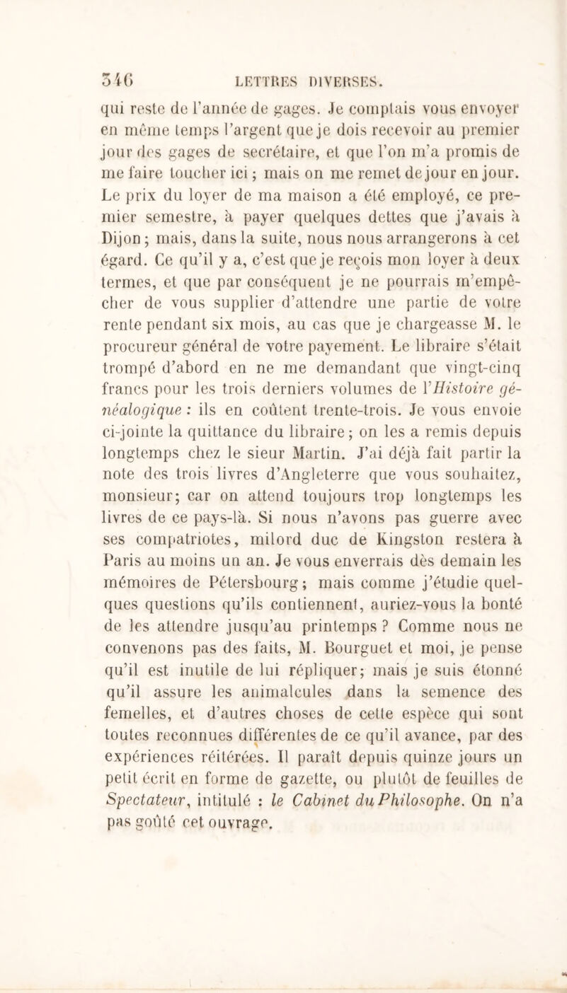 qui reste de l’année de gages. Je complais vous envoyer en même temps l’argent que je dois recevoir au premier jour des gages de secrétaire, et que l’on m’a promis de me faire toucher ici ; mais on me remet de jour en jour. Le prix du loyer de ma maison a été employé, ce pre- mier semestre, à payer quelques dettes que j’avais à Dijon ; mais, dans la suite, nous nous arrangerons à cet égard. Ce qu’il y a, c’est que je reçois mon loyer a deux termes, et que par conséquent je ne pourrais m’empê- cher de vous supplier d’attendre une partie de votre rente pendant six mois, au cas que je chargeasse M. le procureur général de votre payement. Le libraire s’était trompé d’abord en ne me demandant que vingt-cinq francs pour les trois derniers volumes de Y Histoire gé- néalogique : ils en coûtent trente-trois. Je vous envoie ci-jointe la quittance du libraire ; on les a remis depuis longtemps chez le sieur Martin. J’ai déjà fait partir la note des trois livres d’Angleterre que vous souhaitez, monsieur; car on attend toujours trop longtemps les livres de ce pays-là. Si nous n’avons pas guerre avec ses compatriotes, milord duc de Kingston restera à Paris au moins un an. Je vous enverrais dès demain les mémoires de Pétersbourg; mais comme j’étudie quel- ques questions qu’ils contiennent, auriez-vous la bonté de les attendre jusqu’au printemps ? Comme nous ne convenons pas des faits, M. Bourguet et moi, je pense qu’il est inutile de lui répliquer; mais je suis étonné qu’il assure les animalcules dans la semence des femelles, et d’autres choses de cette espèce qui sont toutes reconnues différentes de ce qu’il avance, par des expériences réitérées. Il paraît depuis quinze jours un petit écrit en forme de gazette, ou plutôt de feuilles de Spectateur, intitulé : le Cabinet du Philosophe. On n’a pas goûté cet ouvrage. Ml