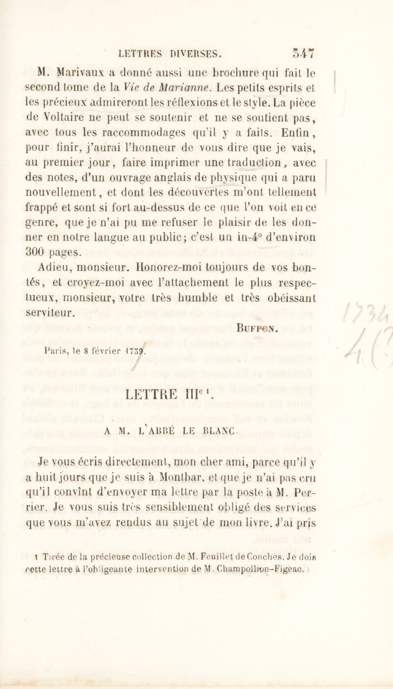 M. Marivaux a donné aussi une brochure qui fait le second tome de la Vie de Marianne. Les petits esprits et les précieux admireront les réflexions et le style. La pièce de Voltaire ne peut se soutenir et ne se soutient pas, avec tous les raccommodages qu’il y a fails. Enfin, pour finir, j’aurai l’honneur de vous dire que je vais, au premier jour, faire imprimer une traduction, avec des notes, d’un ouvrage anglais de physique qui a paru nouvellement, et dont les découvertes m’ont tellement frappé et sont si fort au-dessus de ce que l’on voit en ce genre, que je n’ai pu me refuser le plaisir de les don- ner en notre langue au public; c’est un in-4° d’environ 300 pages. Adieu, monsieur. Honorez-moi toujours de vos bon- tés, et croyez-moi avec rattachement le plus respec- tueux, monsieur, votre très humble et très obéissant serviteur. BüFP€N. Paris, le 8 février 1739. LETTRE IIIe E A M. L ABBÉ LE BLANC Je vous écris directement, mon cher ami, parce qu’il y a huit .jours que je suis 'a Montbar, et que je n’ai pas cru qu’il convînt d’envoyer ma lettre par la poste a M. Per- rier. Je vous suis très sensiblement obligé des services que vous m’avez rendus au sujet de mon livre. J’ai pris 1 Tirée de la précieuse collection de M. Feuillet de Conches. Je dois cette lettre à l’obligeante intervention de M. Champollivn-Figeac.