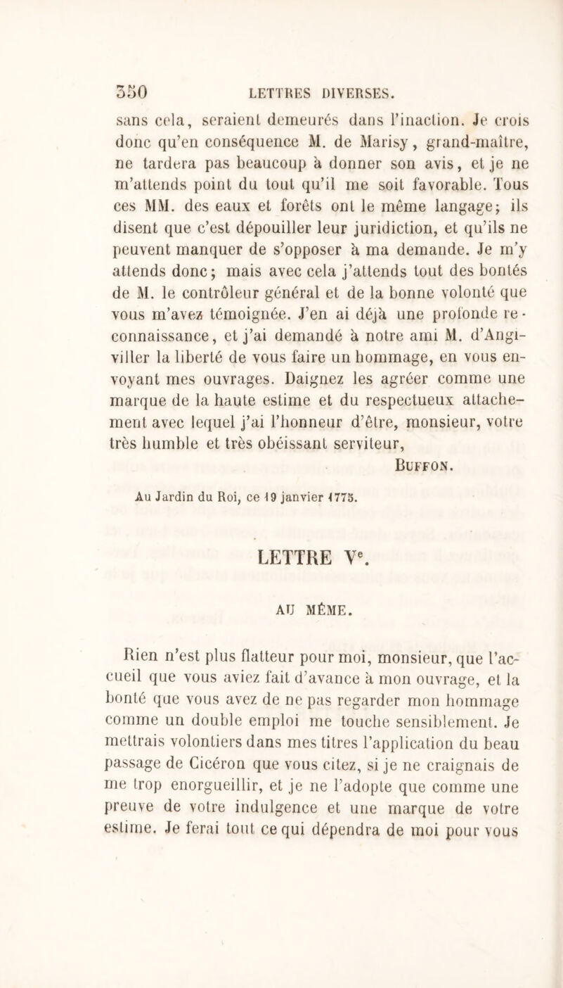 sans cela, seraient, demeurés dans l'inaction. Je crois donc qu’en conséquence M. de Marisy, grand-maître, ne tardera pas beaucoup à donner son avis, et je ne m’attends point du tout qu’il me soit favorable. Tous ces MM. des eaux et forêts ont le même langage; ils disent que c’est dépouiller leur juridiction, et qu’ils ne peuvent manquer de s’opposer à ma demande. Je m’y attends donc; mais avec cela j’attends tout des bontés de M. le contrôleur général et de la bonne volonté que vous m’avez témoignée. J’en ai déjà une profonde re • connaissance, et j’ai demandé à notre ami M. d’Angi- vilier la liberté de vous faire un hommage, en vous en- voyant mes ouvrages. Daignez les agréer comme une marque de la haute estime et du respectueux attache- ment avec lequel j’ai l’honneur d’être, monsieur, votre très humble et très obéissant serviteur, Buffon. Au Jardin du Roi, ce 19 janvier 1775. LETTRE Ve. AIJ MÊME. Rien n’est plus flatteur pour moi, monsieur, que l’ac- cueil que vous aviez fait d’avance a mon ouvrage, et la bonté que vous avez de ne pas regarder mon hommage comme un double emploi me touche sensiblement. Je mettrais volontiers dans mes titres l’application du beau passage de Cicéron que vous citez, si je ne craignais de me trop enorgueillir, et je ne l’adopte que comme une preuve de votre indulgence et une marque de votre estime. Je ferai tout ce qui dépendra de moi pour vous