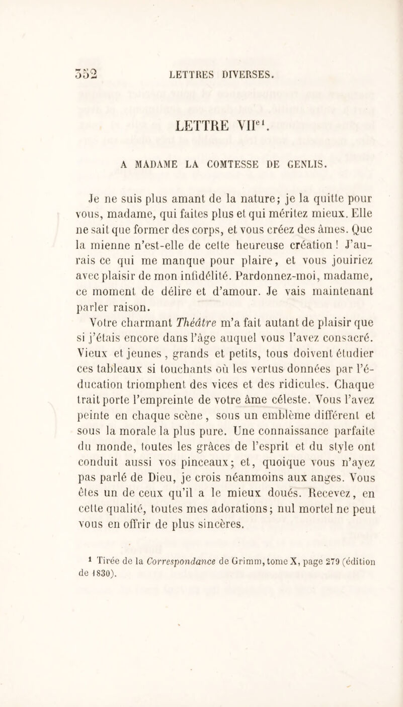 Ci LETTRE VIIe1. A MADAME LA COMTESSE DE GENLIS. Je ne suis plus amant de la nature; je la quitte pour vous, madame, qui faites plus et qui méritez mieux. Elle ne sait que former des corps, et vous créez des âmes. Que la mienne n’est-elle de cette heureuse création ! J’au- rais ce qui me manque pour plaire, et vous jouiriez avec plaisir de mon infidélité. Pardonnez-moi, madame, ce moment de délire et d’amour. Je vais maintenant parler raison. Votre charmant Théâtre m’a fait autant de plaisir que si j’étais encore dans l’âge auquel vous l’avez consacré. Vieux et jeunes, grands et petits, tous doivent étudier ces tableaux si touchants où les vertus données par l’é- ducation triomphent des vices et des ridicules. Chaque trait porte l’empreinte de votre âme céleste. Vous l’avez peinte en chaque scène, sous un emblème différent et sous la morale la plus pure. Une connaissance parfaite du monde, toutes les grâces de l’esprit et du style ont conduit aussi vos pinceaux; et, quoique vous n’ayez pas parlé de Dieu, je crois néanmoins aux anges. Vous êtes un de ceux qu’il a le mieux doués. Recevez, en cette qualité, toutes mes adorations; nul mortel ne peut vous en offrir de plus sincères. 1 Tirée de la Correspondance de Grimm,tomeX, page 279 (édition de 1830).