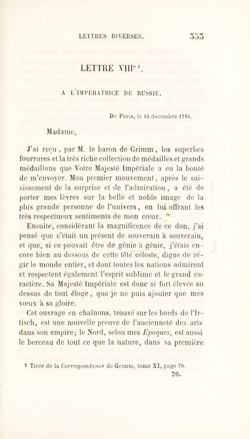 LETTRE VIIIe1. A L’IMPÉRATRICE DE RUSSIE. De Paris, le 15 décembre 1781. Madame, J’ai reçu , par M. le baron de Grimm, les superbes fourrures et la très riche collection de médailles et grands médaillons que Votre Majesté Impériale a eu la bonté de m’envoyer. Mon premier mouvement, après le sai- sissement de la surprise et de l’admiration , a été de porter mes lèvres sur la belle et noble image de la plus grande personne de l’univers, en lui offrant les très respectueux sentiments de mon cœur. ^ Ensuite, considérant la magnificence de ce don. j’ai pensé que c’était un présent de souverain à souverain, et que, si ce pouvait être de génie h génie, j’étais en- core bien au dessous de cette tête céleste, digne de ré- gir le monde entier, et dont toutes les nations admirent et respectent également l’esprit sublime et le grand ca- ractère. Sa Majesté Impériale est donc si fort élevée au dessus de tout éloge, que je ne puis ajouter que mes vœux a sa gloire. Cet ouvrage en chaînons, trouvé sur les bords de l’Ir- tiscli, est une nouvelle preuve de l’ancienneté des arts dans son empire; le Nord, selon mes Epoques, est aussi le berceau de tout ce que la nature, dans sa première * Tirée de la Correspondance de Grimm, tome XI, page 70. 20.
