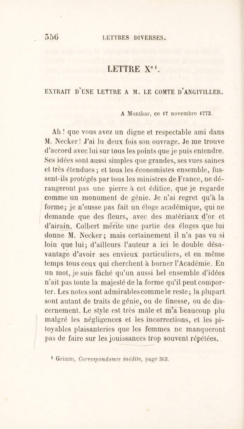 LETTRE Xe1. EXTRAIT D'UNE LETTRE A M. LE COMTE D’ANGIVILLER. A Montbar, ce 17 novembre 1773. Ah ! que vous avez un digne et respectable ami dans M. Necker! J’ai lu deux fois son ouvrage. Je me trouve d’accord avec lui sur tous les points que je puis entendre. Ses idées sont aussi simples que grandes, ses vues saines et très étendues ; et tous les économistes ensemble, fus- sent-ils protégés par tous les ministres de France, ne dé- rangeront pas une pierre a cet édifice, que je regarde comme un monument de génie. Je n’ai regret qu’à la forme; je n’eusse pas fait un éloge académique, qui ne demande que des fleurs, avec des matériaux d’or et d’airain. Colbert mérite une partie des éloges que lui donne M. Necker; mais certainement il n’a pas vu si loin que lui; d’ailleurs l’auteur a ici le double désa- vantage d’avoir ses envieux particuliers, et en meme temps tous ceux qui cherchent à borner l’Académie. En un mot, je suis fâché qu’un aussi bel ensemble d’idées n’ait pas toute la majesté de la forme qu’il peut compor- ter. Les notes sont admirables comme le reste; la plupart sont autant de traits de génie, ou de finesse, ou de dis- cernement. Le style est très mâle et m’a beaucoup plu malgré les négligences et les incorrections, et les pi- toyables plaisanteries que les femmes ne manqueront pas de faire sur les jouissances trop souvent répétées. 1 Grimm, Correspondance inédite, page 3G3.