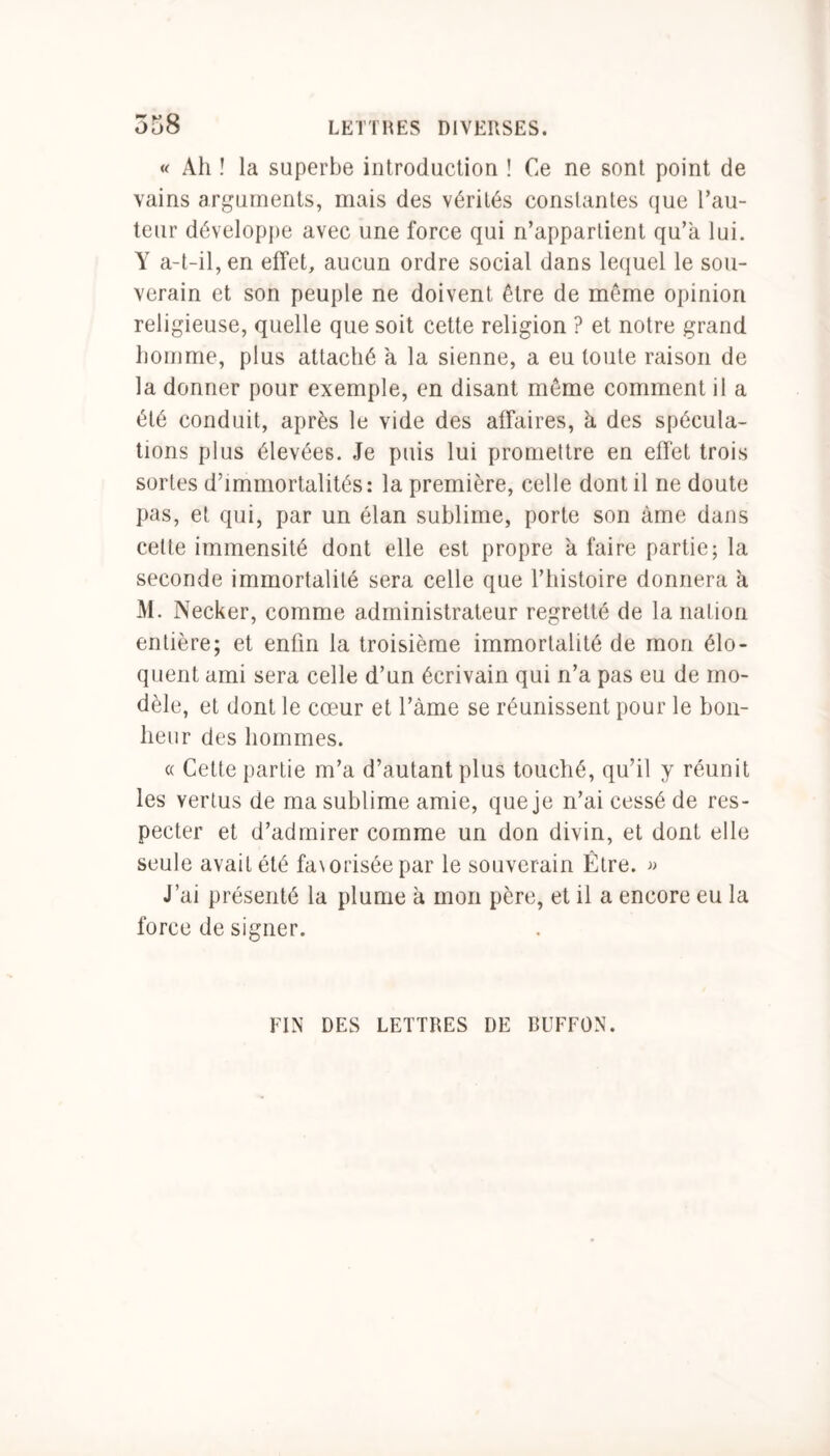 « Ah ! la superbe introduction ! Ce ne sont point de vains arguments, mais des vérités constantes que l’au- teur développe avec une force qui n’appartient qu’a lui. Y a-t-il, en effet, aucun ordre social dans lequel le sou- verain et son peuple ne doivent être de même opinion religieuse, quelle que soit cette religion ? et notre grand homme, plus attaché a la sienne, a eu toute raison de la donner pour exemple, en disant même comment il a été conduit, après le vide des affaires, à des spécula- tions plus élevées. Je puis lui promettre en effet trois sortes d’immortalités: la première, celle dont il ne doute pas, et qui, par un élan sublime, porte son àme dans celte immensité dont elle est propre à faire partie; la seconde immortalité sera celle que l’histoire donnera h M. Necker, comme administrateur regretté de la nation entière; et enfin la troisième immortalité de mon élo- quent ami sera celle d’un écrivain qui n’a pas eu de mo- dèle, et dont le cœur et l’àme se réunissent pour le bon- heur des hommes. « Cette partie m’a d’autant plus touché, qu’il y réunit les vertus de ma sublime amie, que je n’ai cessé de res- pecter et d’admirer comme un don divin, et dont elle seule avait été fa\oriséepar le souverain Être. » J’ai présenté la plume à mon père, et il a encore eu la force de signer. FIN DES LETTRES DE BUFFON.