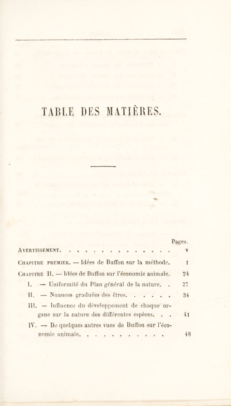 TABLE DES MATIÈRES. Pages. Avertissement . . v Chapitre premier. — Idées de Buffon sur la méthode. 1 Chapitre II. — Idées de Buffon sur l’économie animale. 24 I. — Uniformité du Plan général de la nature. . 27 II. — N uances graduées des êtres 34 III. - In fl uence du développement de chaque or- gane sur la nature des différentes espèces. . . 41 IV. — De quelques autres vues de Buffon sur l’éco- nomie animale 48