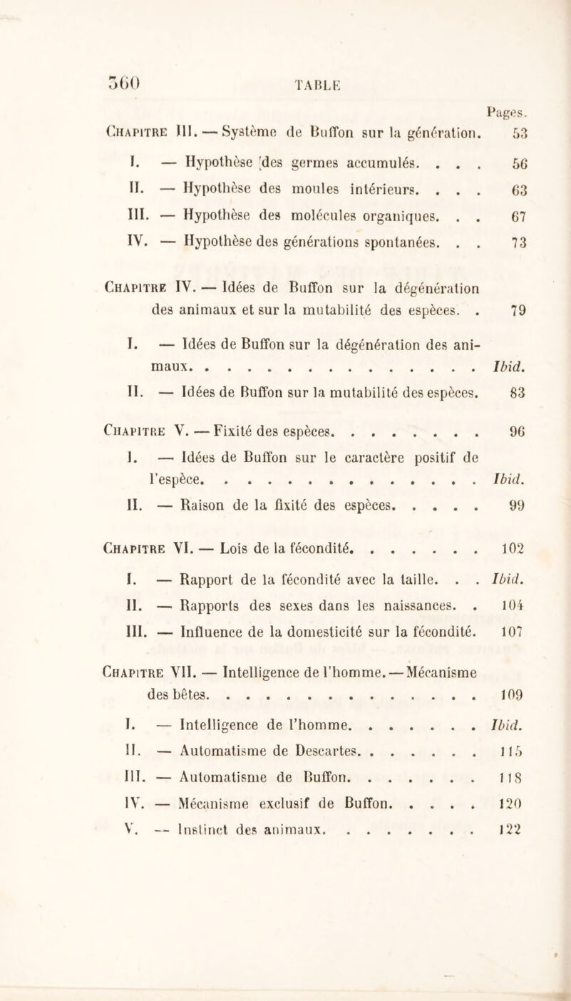 Pages. Chapitre III. — Système de Buffon sur la génération. 53 I. — Hypothèse ^des germes accumulés. ... 56 II. — Hypothèse des moules intérieurs. ... 63 III. — Hypothèse des molécules organiques. . . 67 IV. — Hypothèse des générations spontanées. . . 73 Chapitre IV. — Idées de Buffon sur la dégénération des animaux et sur la mutabilité des espèces. . 79 I. — Idées de Buffon sur la dégénération des ani- maux Ibid. II. — Idées de Buffon sur la mutabilité des espèces. 83 Chapitre V. — Fixité des espèces 96 J. — Idées de Buffon sur le caractère positif de l’espèce Ibid. II. — Raison de la fixité des espèces 99 Chapitre VI. — Lois de la fécondité 102 I. — Rapport de la fécondité avec la taille. . . Ibid. II. — Rapports des sexes dans les naissances. . 104 III. — Influence de la domesticité sur la fécondité. 107 Chapitre VII. — Intelligence de l’homme. — Mécanisme des bêtes 109 I. — Intelligence de l’homme Ibid. II. — Automatisme de Descartes 115 III. — Automatisme de Buffon 11S IV. — Mécanisme exclusif de Buffon 120 V. — Instinct des animaux 122 9