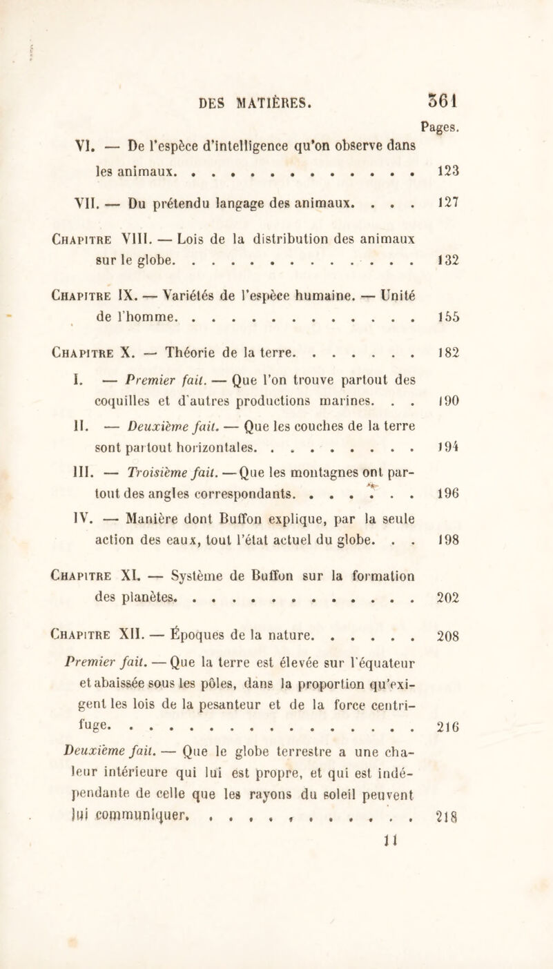 Pages. VI. — De l’espèce d’intelligence qu’on observe dans les animaux 123 Vil.— Du prétendu langage des animaux. . . . 127 Chapitre VIII. — Lois de la distribution des animaux sur le globe 132 Chapitre IX. — Variétés de l’espèce humaine. — Unité de l’homme 165 Chapitre X. — Théorie de la terre 182 I. — Premier fait. — Que l’on trouve partout des coquilles et d’autres productions marines. . . 190 II. — Deuxième fait. — Que les couches de la terre sont partout horizontales 194 III. — Troisième fait. —Que les montagnes ont. par- tout des angles correspondants 196 IV. — Manière dont Buffon explique, par la seule action des eaux, tout l’état actuel du globe. . . 198 Chapitre XI. — Système de Buffon sur la formation des planètes 202 Chapitre XII. — Époques de la nature 208 Premier fait. — Que la terre est élevée sur l’équateur et abaissée sous les pôles, dans la proportion qu’exi- gent les lois de la pesanteur et de la force centri- fuge 216 Deuxième fait. — Que le globe terrestre a une cha- leur intérieure qui lui est propre, et qui est indé- pendante de celle que les rayons du soleil peuvent lui commitnujuer 218 11