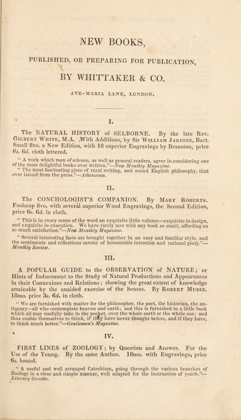 NEW BOOKS, A PUBLISHED, OH PREPARING FOR PUBLICATION BY WHITTAKER & CO. A.VE-MARIA LANE, LONDON. • 1. The NATURAL HISTORY of SELBORNE. By the late Rev. Gilbert White, M.A. .With Additions, by Sir William Jardine, Bart. Small 8vo. a New Edition, with 18 superior Enffravines by Branston, price 6s. 6d. cloth lettered. “ A work which men of science, as well as general readers, agree in considering one of the most delightful books ever written.”—Were Monthhj Magazine. “ The most fascinating piece of rural writing, and sound English philosophy, that ever issued from the press.”—Athenceum. II. The CONCHOLOGIST’S COMPANION. By Mary Roberts. Foolscap 8vo. with several superior Wood Engravings, the Second Edition, price 6s. 6d. in cloth. “ This is in every sense of the word an exquisite little volume—exquisite in design, and exquisite in execution. We have rarely met with any book so small, affording us so much satisfaction.”—New Monthly Magazine. “ Several interesting facts are brought together in an easy and familiar style, and the sentiments and reflections savour of honourable intention and rational piety.”— Monthly Review. III. A POPULAR GUIDE to the OBSERVATION of NATURE; or Hints of Inducement to the Study of Natural Productions and Appearances in their Connexions and Relations ; showing the great extent of knowledge attainable by the unaided exercise of the Senses. By Robert Mudie. 18mo. price 3s. 6d, in cloth. “ We are furnished with matter for the philosopher, the poet, the historian, the an- tiquary—all who contemplate heaven and earth; and this is furnished in a little book which all may usefully take in the pocket, over the whole earth or the whole sea; and thus enable themselves to think, if tli^y have never thought before, and if they have, to think much Gentleman’s Magazine. FIRST LINES of ZOOLOGY; by Question and Answer. For the Use of the Young. By the same Author. 18mo. with Engravings, price 6s. bound. “ A useful and well arranged Catechism, going through the various branches of Zoology in a clear and simple manner, well adapted for the instruction of youth.”— Literary Gazette. \