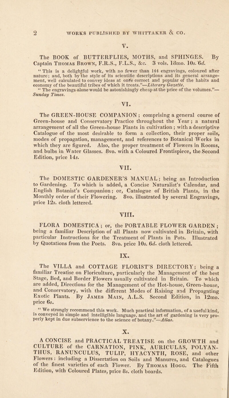 The BOOK of BUTTERFLIES, MOTHS, and SPHINGES. By Captain Thomas Brown, F.R.S., F.L.S., &c. 3 vols, I8mo. lOs.'Gc?. “ This is a delightful work, with no fewer than 144 engravings, coloured after nature; and, both hy‘the style of its scientific descriptions and its general arrange- ment, well calculated to convey ideas at onch correct and popular of the habits and economy of the beautiful tribes of which it treats.”—Literary Gazette. “ The engravings alone would be astonishingly cheap at the price of the volumes.”— Sunday Times. VI. The GREEN-HOUSE COMPANION ; comprising a general course of Green-house and Conservatory Practice throughout the Year ; a natural arrangement of all the Green-house Plants in cultivation ; with a descriptive Catalogue of the most desirable to form a collection, their proper soils, modes of propagation, management, and references to Botanical Works in which they are figured. Also, the proper treatment of Flowers in Rooms, and bulbs in Water Glasses. 8vo. with a Coloured Frontispiece, the Second Edition, price 145. VII. The DOMESTIC GARDENER’S MANUAL; being an Introduction to Gardening. To which is added, a Concise Naturalist’s Calendar, and English Botanist’s Companion; or. Catalogue of British Plants, in the Monthly order of their Flowering. 8vo. illustrated by several Engravings, price 125. cloth lettered. VIII. FLORA DOMESTICA; or, the PORTABLE FLOWER GARDEN ; being a familiar Description of all Plants now cultivated in Britain, with particular Instructions for the Treatment of Plants in Pots. Illustrated by Quotations from the Poets. 8vo. price IO5. Hd. cloth lettered. IX. The VILLA and COTTAGE FLORIST’S DIRECTORY; being a familiar Treatise on Floriculture, particularly the Management of the best Stage, Bed, and Border Flowers usually cultivated in Britain. To which are added. Directions for the Management of the Hot-house, Green-house, and Conservatory, with the different Modes of Raising and Propagating Exotic Plants. By James Main, A.L.S. Second Edition, in 12mo. price 65. “ We strongly recommend this work. Much practical information, of a useful kind, is conveyed in simple and intelligible language, and the art of gardening is very pro- perly kept in due subservience to the science of botany.”—Atlas. X. A CONCISE and PRACTICAL TREATISE on the GROWTH and CULTURE of the CARNATION, PINK, AURICULAS, POLYAN- THUS, RANUNCULUS, TULIP, HYACYNTH, ROSE, and other Flowers ; including a Dissertation on Soils and Manures, and Catalogues of the finest varieties of each Flower. By Thomas Hogg. The Fifth Edition, with Coloured Plates, price 85. cloth boards.
