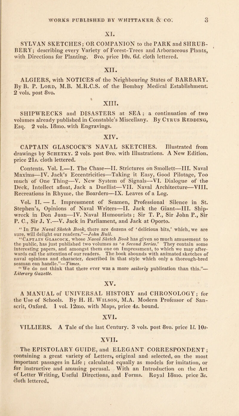 XL SYLVAN SKETCHES; OR COMPANION to the PARK and SHRUB- BERY; describing every Variety of Forest-Trees and Arboraceous Plants, with Directions for Planting. 8vo. price IO5. Od. cloth lettered. XII. ALGIERS, with NOTICES of the Neighbouring States of BARBARY. By B. P. Lord, M.B. M.R.C.S. of the Bombay Medical Establishment. 2 vols. post 8vo. XIII. SHIPWRECKS and DISASTERS at SEA; a continuation of two volumes already published in Constable’s Miscellany. By Cyrus Redding, Esq. 2 vols. 18mo. with Engravings. XIV. CAPTAIN GLASCOCK’S NAVAL SKETCHES. Illustrated from drawings by Schetky. 2 vols. post 8vo. with Illustrations. A New Edition, price 2ls. cloth lettered. Contents. Vol. I.—I. The Chase—II. Strictures on Smollett—III. Naval Maxims—IV. Jack’s Eccentricities—Taking it Easy, Good Pilotage, Too much of One Thing—V. New System of Signals—VI. Dialogue of the Deck, Intellect afloat, Jack a Duellist—VII. Naval Architecture—VIII. Recreations in Rhyme, the Boarders—IX. Leaves of a Log. Vol. II. — I. Impressment of Seamen, Professional Silence in St. Stephen’s, Opinions of Naval Writers—11. Jack the Giant—III. Ship- wreck in Don Juan—IV. Naval Humourists ; Sir T. P., Sir John P., Sir P. C., Sir J. Y.—V. Jack in Parliament, and Jack at Oporto. “ In The Naval Sketch Book, there are dozens of ‘ delicious bits,’ which, we are sure, will delight our readers.”—John Bull. “Captain Glascock, whose Naval Sketch Book has given so much amusement to the public, has just published two volumes as ‘ a Second Series.’ They contain some interesting papers, and amongst them one on Impressment, to which we may after- wards call the attention of our readers. The book abounds with animated sketches of naval opinions and character, described in that style which only a thorough-bred seaman can handle.”—Times. “We do not think that there ever was a more sailorly publication than this.”— Literary Gazette. XV. A MANUAL of UNIVERSAL HISTORY and CHRONOLOGY; for the Use of Schools. By H. H. Wilson, M.A. Modern Professor of San- scrit, Oxford. 1 vol. 12mo. with Maps, price 4s. bound. XVI. VILLIERS. A Tale of the last Century. 3 vols. post 8vo. price L. lOs* XVII. The EPISTOLARY GUIDE, and ELEGANT CORRESPONDENT ; containing a great variety of Letters, original and selected, on the most important passages in Life ; calculated equally as models for imitation, or for instructive and amusing perusal. With an Introduction on the Art of Letter Writing, Useful Directions, and Forms. Royal I8mo. price 3.?. cloth lettered.