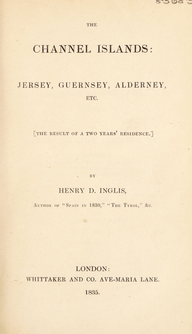 CHANNEL ISLANDS: .lERSEY, GUERNSEY, ALDERNEY, ETC. [the result of a two years’ residence.] BY HENRY D. INGLIS, Author of ‘‘Spain in 1830/’ “The Tyrol,” &c. LONDON: WHITTAKER AND CO. AVE-MARIA LANE. 1835.