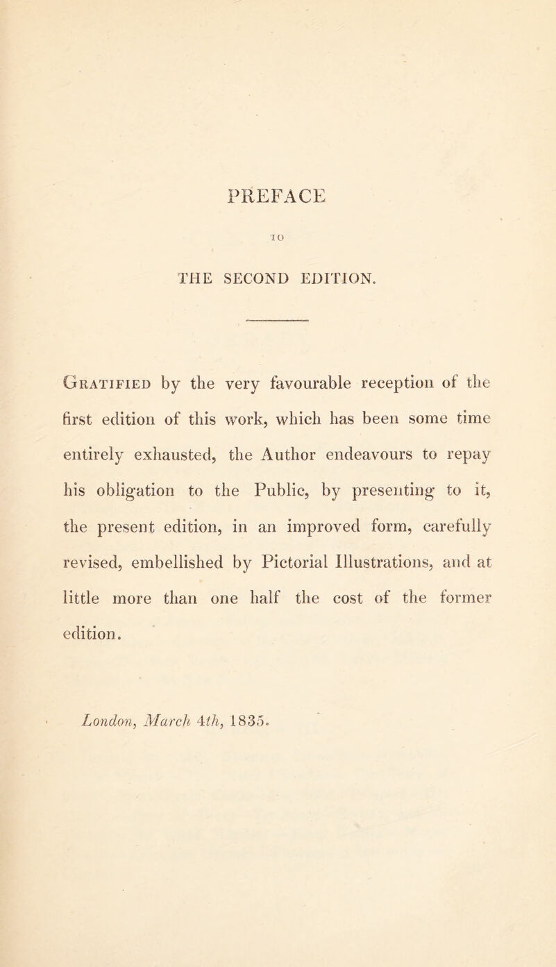 PREFACE lO THE SECOND EDITION. Gratified by tbe very favourable reception of the first edition of this work, which has been some time entirely exhausted, the Author endeavours to repay his obligation to the Public, by presenting to it, the present edition, in an improved form, carefully revised, embellished by Pictorial Illustrations, and at little more than one half the cost of the former edition. London, March -^th, 1835.