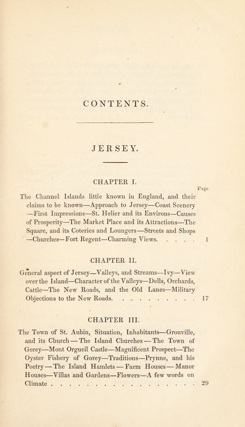 CONTENTS. JERSEY. CHAPTER I. Page The Channel Islands little known in England, and theiv claims to be known—Approach to Jersey—Coast Scenery —First Impressions—St. Helier and its Environs—Causes of Prosperity—The Market Place and its Attractions—The Square, and its Coteries and Loungers—Streets and Shops —Churches—Fort Regent—Charming Views 1 CHAPTER 11. G^eral aspect of Jersey—Valleys, and Streams—Ivy—View over the Island—Character of the Valleys—Dells, Orchards, Cattle—The New Roads, and the Old Lanes—Military Objections to the New Roads. . 17 CHAPTER III. The Town of St. Aubin, Situation, Inhabitants—Grouville, and its Church — The Island Churches — The Town of Gorey—Mont Orgueil Castle—Magnificent Prospect—The Oyster Fishery of Gorey—Traditions—Prynne, and his Poetry — The Island Hamlets — Farm Houses — Manor Houses—Villas and Gardens—Flowers—A few words on Climate 29
