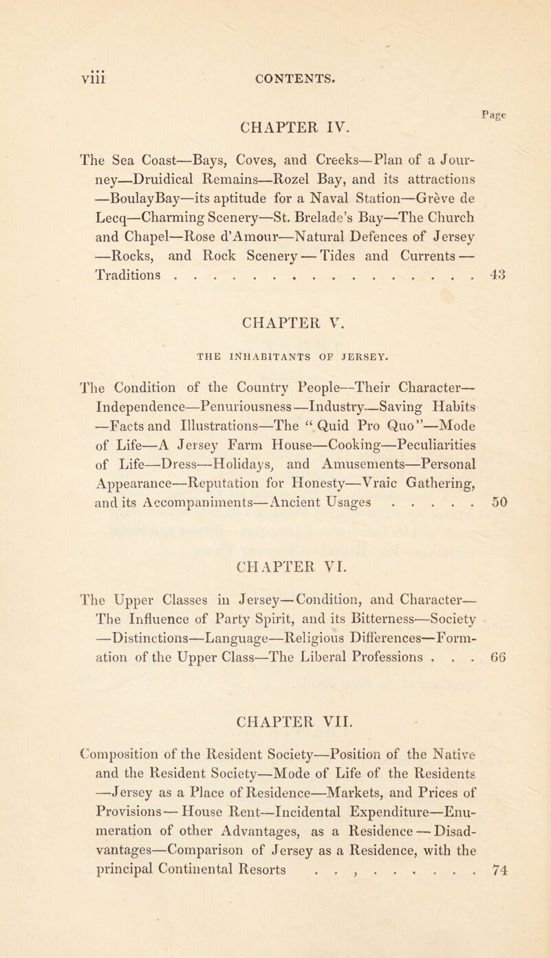 CHAPTER IV. Page The Sea Coast—Bays, Coves, and Creeks—Plan of a Jour- ney—Druidical Remains—Rozel Bay, and its attractions —BoulayBay—its aptitude for a Naval Station—Greve de Lecq—^Charming Scenery—St. Brelade’s Bay—The Church and Chapel—Rose d’Amour—Natural Defences of Jersey —Rocks, and Rock Scenery — Tides and Currents — Traditions 43 CHAPTER V. THE INHABITANTS OF JERSEY. The Condition of the Country People—Their Character— Independence—Penuriousness —Industry—Saving Habits —Facts and Illustrations—The “Quid Pro Quo”—Mode of Life—A Jersey Farm House—Cooking—Peculiarities of Life—Dress—Holidays, and Amusements—Personal Appearance—Reputation for Honesty—Vraic Gathering, and its Accompaniments—Ancient Usages 50 CHAPTER VI. The Upper Classes in Jersey—Condition, and Character— The Influence of Party Spirit, and its Bitterness—Society —Distinctions—Language—Religious Diflerences—Form- ation of the Upper Class—The Liberal Professions ... 66 CHAPTER VII. Composition of the Resident Society—Position of the Native and the Resident Society—Mode of Life of the Residents —Jersey as a Place of Residence—Markets, and Prices of Provisions—House Rent—Incidental Expenditure—Enu- meration of other Advantages, as a Residence — Disad- vantages—Comparison of Jersey as a Residence, with the principal Continental Resorts . . , 74